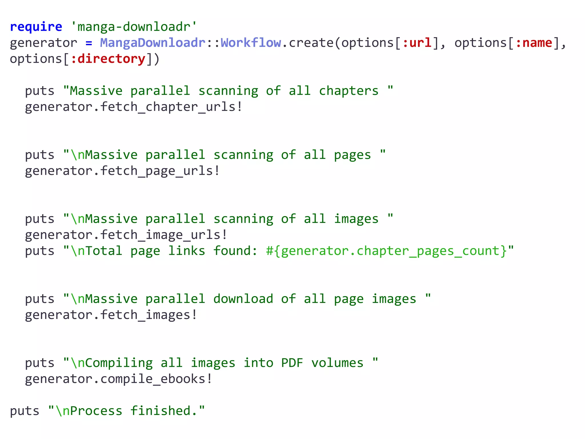 require	'manga-downloadr'	
generator	=	MangaDownloadr::Workflow.create(options[:url],	options[:name],	
options[:directory])	
		puts	"Massive	parallel	scanning	of	all	chapters	"	
		generator.fetch_chapter_urls!	
		puts	"nMassive	parallel	scanning	of	all	pages	"	
		generator.fetch_page_urls!	
		puts	"nMassive	parallel	scanning	of	all	images	"	
		generator.fetch_image_urls!	
		puts	"nTotal	page	links	found:	#{generator.chapter_pages_count}"	
		puts	"nMassive	parallel	download	of	all	page	images	"	
		generator.fetch_images!	
		puts	"nCompiling	all	images	into	PDF	volumes	"	
		generator.compile_ebooks!	
puts	"nProcess	finished."
 
