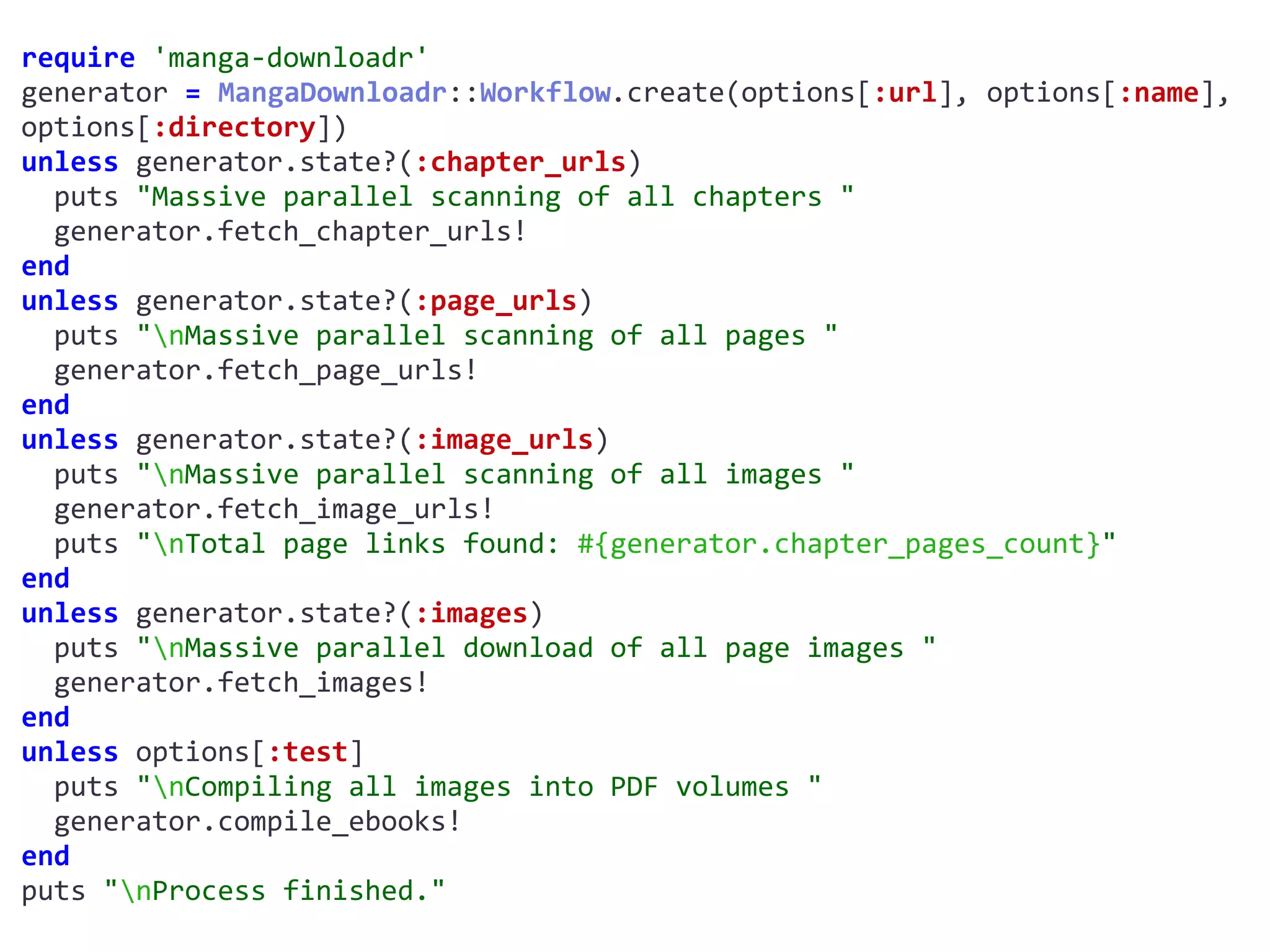 require	'manga-downloadr'	
generator	=	MangaDownloadr::Workflow.create(options[:url],	options[:name],	
options[:directory])	
unless	generator.state?(:chapter_urls)	
		puts	"Massive	parallel	scanning	of	all	chapters	"	
		generator.fetch_chapter_urls!	
end	
unless	generator.state?(:page_urls)	
		puts	"nMassive	parallel	scanning	of	all	pages	"	
		generator.fetch_page_urls!	
end	
unless	generator.state?(:image_urls)	
		puts	"nMassive	parallel	scanning	of	all	images	"	
		generator.fetch_image_urls!	
		puts	"nTotal	page	links	found:	#{generator.chapter_pages_count}"	
end	
unless	generator.state?(:images)	
		puts	"nMassive	parallel	download	of	all	page	images	"	
		generator.fetch_images!	
end	
unless	options[:test]	
		puts	"nCompiling	all	images	into	PDF	volumes	"	
		generator.compile_ebooks!	
end	
puts	"nProcess	finished."
MangaDownloadr::Workflow
 