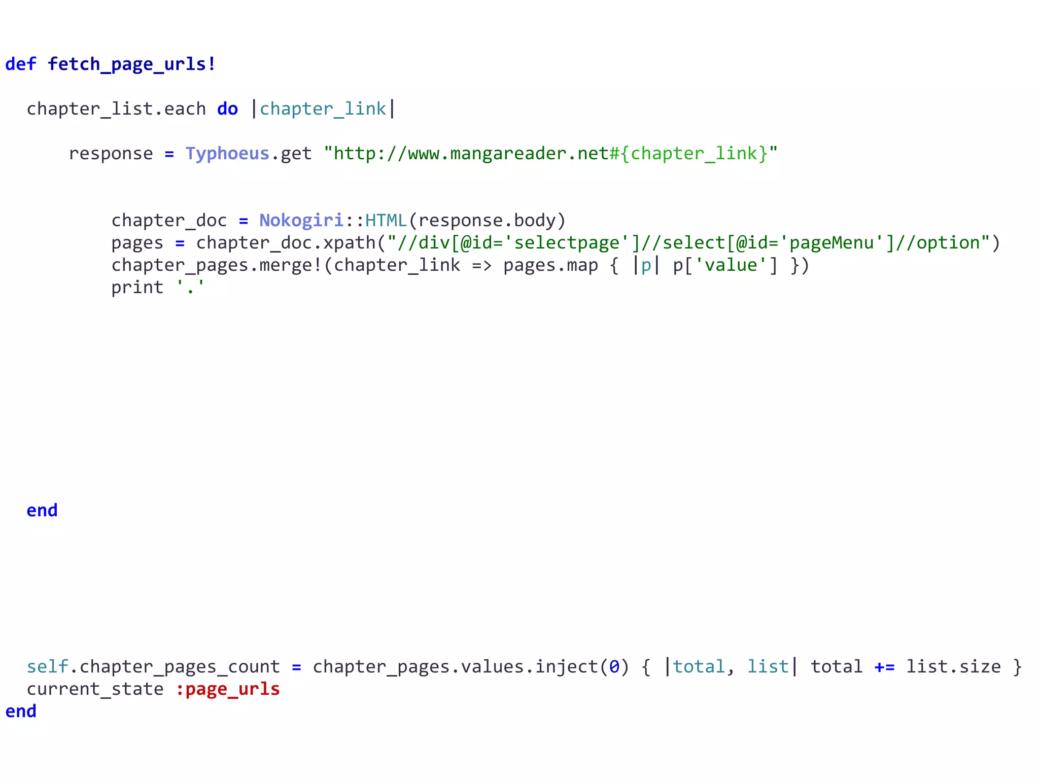 def	fetch_page_urls!	
		chapter_list.each	do	|chapter_link|	
						response	=	Typhoeus.get	"http://www.mangareader.net#{chapter_link}"	
										chapter_doc	=	Nokogiri::HTML(response.body)	
										pages	=	chapter_doc.xpath("//div[@id='selectpage']//select[@id='pageMenu']//option")	
										chapter_pages.merge!(chapter_link	=>	pages.map	{	|p|	p['value']	})	
										print	'.'	
		end	
		self.chapter_pages_count	=	chapter_pages.values.inject(0)	{	|total,	list|	total	+=	list.size	}	
		current_state	:page_urls	
end
 