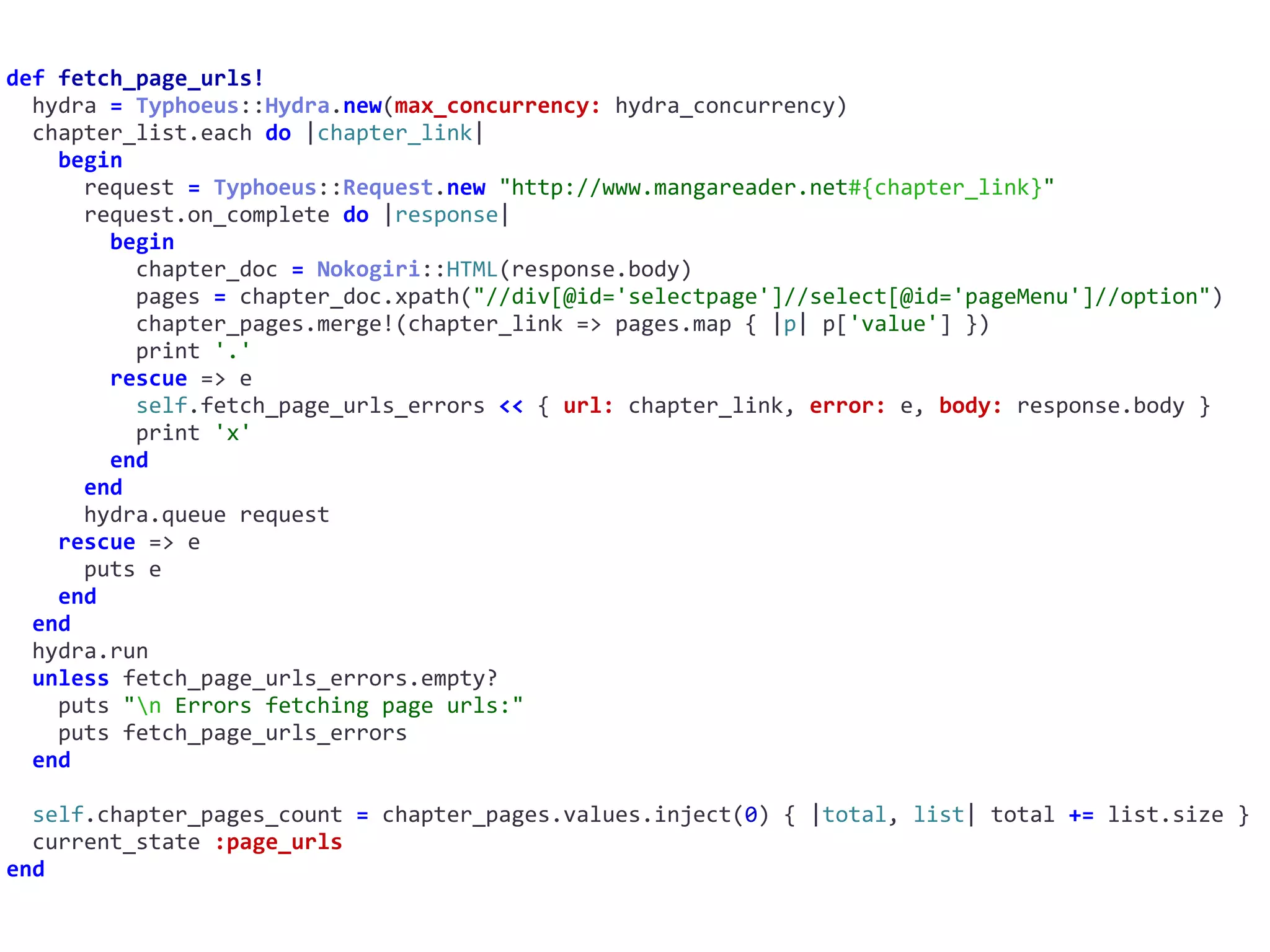 def	fetch_page_urls!	
		hydra	=	Typhoeus::Hydra.new(max_concurrency:	hydra_concurrency)	
		chapter_list.each	do	|chapter_link|	
				begin	
						request	=	Typhoeus::Request.new	"http://www.mangareader.net#{chapter_link}"	
						request.on_complete	do	|response|	
								begin	
										chapter_doc	=	Nokogiri::HTML(response.body)	
										pages	=	chapter_doc.xpath("//div[@id='selectpage']//select[@id='pageMenu']//option")	
										chapter_pages.merge!(chapter_link	=>	pages.map	{	|p|	p['value']	})	
										print	'.'	
								rescue	=>	e	
										self.fetch_page_urls_errors	<<	{	url:	chapter_link,	error:	e,	body:	response.body	}	
										print	'x'	
								end	
						end	
						hydra.queue	request	
				rescue	=>	e	
						puts	e	
				end	
		end	
		hydra.run	
		unless	fetch_page_urls_errors.empty?	
				puts	"n	Errors	fetching	page	urls:"	
				puts	fetch_page_urls_errors	
		end	
		self.chapter_pages_count	=	chapter_pages.values.inject(0)	{	|total,	list|	total	+=	list.size	}	
		current_state	:page_urls	
end
 