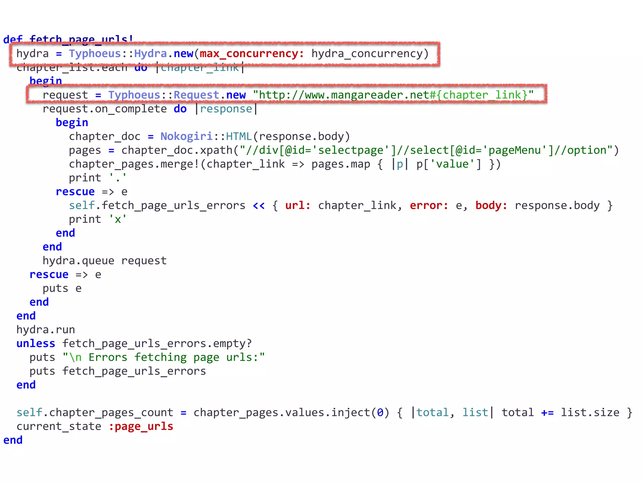 def	fetch_page_urls!	
		hydra	=	Typhoeus::Hydra.new(max_concurrency:	hydra_concurrency)	
		chapter_list.each	do	|chapter_link|	
				begin	
						request	=	Typhoeus::Request.new	"http://www.mangareader.net#{chapter_link}"	
						request.on_complete	do	|response|	
								begin	
										chapter_doc	=	Nokogiri::HTML(response.body)	
										pages	=	chapter_doc.xpath("//div[@id='selectpage']//select[@id='pageMenu']//option")	
										chapter_pages.merge!(chapter_link	=>	pages.map	{	|p|	p['value']	})	
										print	'.'	
								rescue	=>	e	
										self.fetch_page_urls_errors	<<	{	url:	chapter_link,	error:	e,	body:	response.body	}	
										print	'x'	
								end	
						end	
						hydra.queue	request	
				rescue	=>	e	
						puts	e	
				end	
		end	
		hydra.run	
		unless	fetch_page_urls_errors.empty?	
				puts	"n	Errors	fetching	page	urls:"	
				puts	fetch_page_urls_errors	
		end	
		self.chapter_pages_count	=	chapter_pages.values.inject(0)	{	|total,	list|	total	+=	list.size	}	
		current_state	:page_urls	
end
 