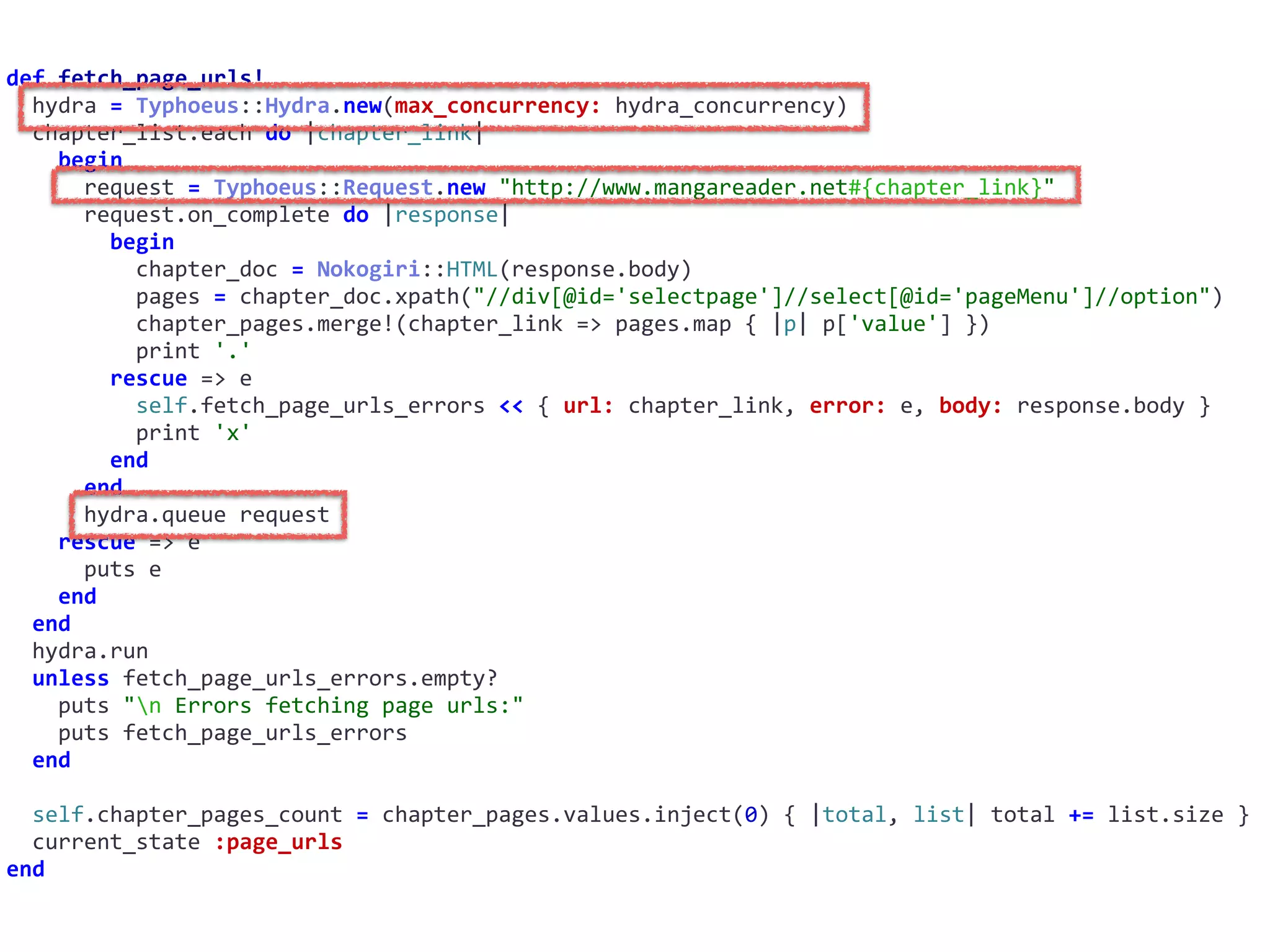 def	fetch_page_urls!	
		hydra	=	Typhoeus::Hydra.new(max_concurrency:	hydra_concurrency)	
		chapter_list.each	do	|chapter_link|	
				begin	
						request	=	Typhoeus::Request.new	"http://www.mangareader.net#{chapter_link}"	
						request.on_complete	do	|response|	
								begin	
										chapter_doc	=	Nokogiri::HTML(response.body)	
										pages	=	chapter_doc.xpath("//div[@id='selectpage']//select[@id='pageMenu']//option")	
										chapter_pages.merge!(chapter_link	=>	pages.map	{	|p|	p['value']	})	
										print	'.'	
								rescue	=>	e	
										self.fetch_page_urls_errors	<<	{	url:	chapter_link,	error:	e,	body:	response.body	}	
										print	'x'	
								end	
						end	
						hydra.queue	request	
				rescue	=>	e	
						puts	e	
				end	
		end	
		hydra.run	
		unless	fetch_page_urls_errors.empty?	
				puts	"n	Errors	fetching	page	urls:"	
				puts	fetch_page_urls_errors	
		end	
		self.chapter_pages_count	=	chapter_pages.values.inject(0)	{	|total,	list|	total	+=	list.size	}	
		current_state	:page_urls	
end
 