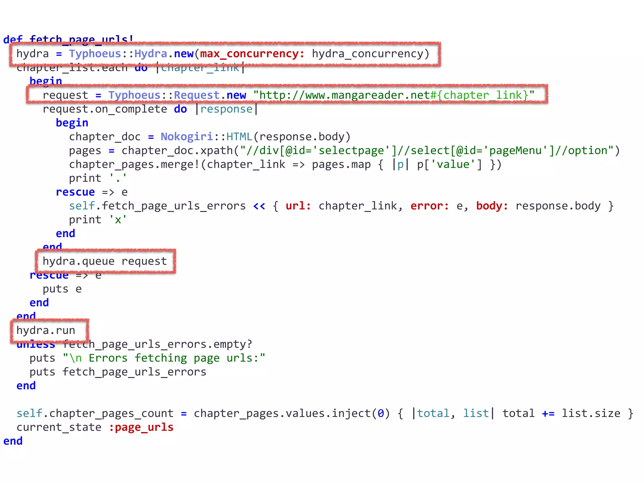 def	fetch_page_urls!	
		hydra	=	Typhoeus::Hydra.new(max_concurrency:	hydra_concurrency)	
		chapter_list.each	do	|chapter_link|	
				begin	
						request	=	Typhoeus::Request.new	"http://www.mangareader.net#{chapter_link}"	
						request.on_complete	do	|response|	
								begin	
										chapter_doc	=	Nokogiri::HTML(response.body)	
										pages	=	chapter_doc.xpath("//div[@id='selectpage']//select[@id='pageMenu']//option")	
										chapter_pages.merge!(chapter_link	=>	pages.map	{	|p|	p['value']	})	
										print	'.'	
								rescue	=>	e	
										self.fetch_page_urls_errors	<<	{	url:	chapter_link,	error:	e,	body:	response.body	}	
										print	'x'	
								end	
						end	
						hydra.queue	request	
				rescue	=>	e	
						puts	e	
				end	
		end	
		hydra.run	
		unless	fetch_page_urls_errors.empty?	
				puts	"n	Errors	fetching	page	urls:"	
				puts	fetch_page_urls_errors	
		end	
		self.chapter_pages_count	=	chapter_pages.values.inject(0)	{	|total,	list|	total	+=	list.size	}	
		current_state	:page_urls	
end
 