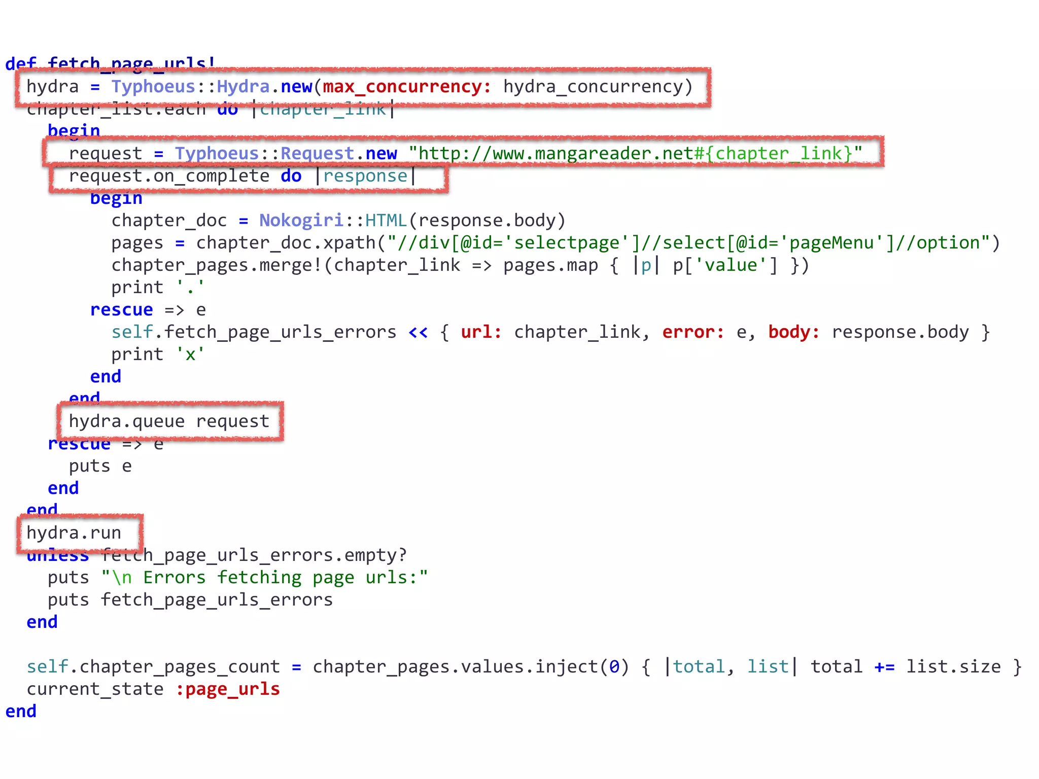def	fetch_page_urls!	
		hydra	=	Typhoeus::Hydra.new(max_concurrency:	hydra_concurrency)	
		chapter_list.each	do	|chapter_link|	
				begin	
						request	=	Typhoeus::Request.new	"http://www.mangareader.net#{chapter_link}"	
						request.on_complete	do	|response|	
								begin	
										chapter_doc	=	Nokogiri::HTML(response.body)	
										pages	=	chapter_doc.xpath("//div[@id='selectpage']//select[@id='pageMenu']//option")	
										chapter_pages.merge!(chapter_link	=>	pages.map	{	|p|	p['value']	})	
										print	'.'	
								rescue	=>	e	
										self.fetch_page_urls_errors	<<	{	url:	chapter_link,	error:	e,	body:	response.body	}	
										print	'x'	
								end	
						end	
						hydra.queue	request	
				rescue	=>	e	
						puts	e	
				end	
		end	
		hydra.run	
		unless	fetch_page_urls_errors.empty?	
				puts	"n	Errors	fetching	page	urls:"	
				puts	fetch_page_urls_errors	
		end	
		self.chapter_pages_count	=	chapter_pages.values.inject(0)	{	|total,	list|	total	+=	list.size	}	
		current_state	:page_urls	
end
 