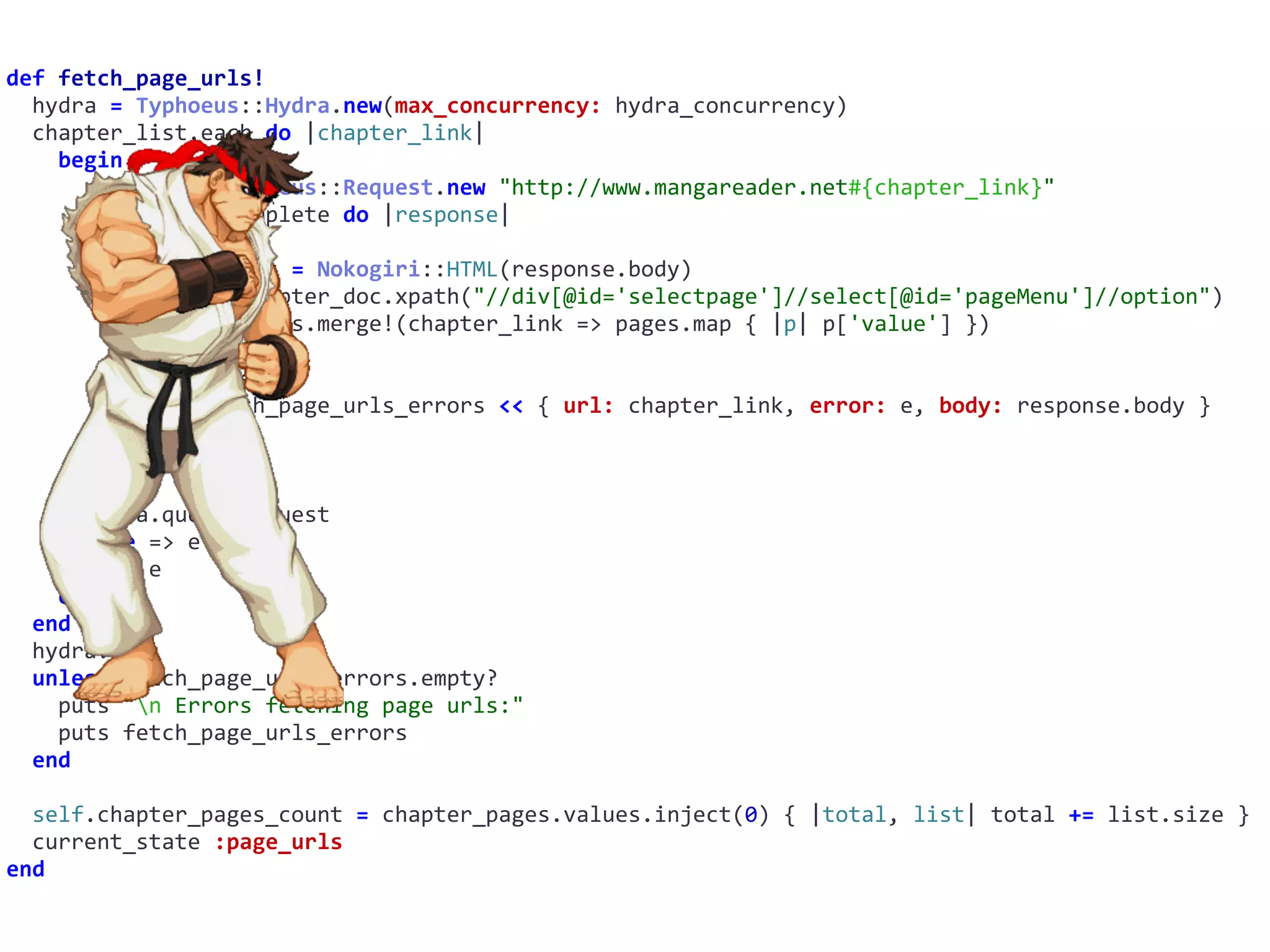 def	fetch_page_urls!	
		hydra	=	Typhoeus::Hydra.new(max_concurrency:	hydra_concurrency)	
		chapter_list.each	do	|chapter_link|	
				begin	
						request	=	Typhoeus::Request.new	"http://www.mangareader.net#{chapter_link}"	
						request.on_complete	do	|response|	
								begin	
										chapter_doc	=	Nokogiri::HTML(response.body)	
										pages	=	chapter_doc.xpath("//div[@id='selectpage']//select[@id='pageMenu']//option")	
										chapter_pages.merge!(chapter_link	=>	pages.map	{	|p|	p['value']	})	
										print	'.'	
								rescue	=>	e	
										self.fetch_page_urls_errors	<<	{	url:	chapter_link,	error:	e,	body:	response.body	}	
										print	'x'	
								end	
						end	
						hydra.queue	request	
				rescue	=>	e	
						puts	e	
				end	
		end	
		hydra.run	
		unless	fetch_page_urls_errors.empty?	
				puts	"n	Errors	fetching	page	urls:"	
				puts	fetch_page_urls_errors	
		end	
		self.chapter_pages_count	=	chapter_pages.values.inject(0)	{	|total,	list|	total	+=	list.size	}	
		current_state	:page_urls	
end
 