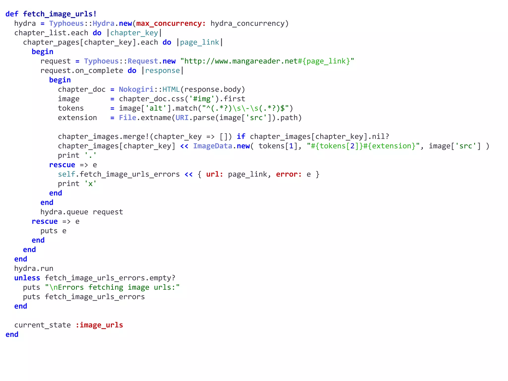 def	fetch_image_urls!	
		hydra	=	Typhoeus::Hydra.new(max_concurrency:	hydra_concurrency)	
		chapter_list.each	do	|chapter_key|	
				chapter_pages[chapter_key].each	do	|page_link|	
						begin	
								request	=	Typhoeus::Request.new	"http://www.mangareader.net#{page_link}"	
								request.on_complete	do	|response|	
										begin	
												chapter_doc	=	Nokogiri::HTML(response.body)	
												image							=	chapter_doc.css('#img').first	
												tokens						=	image['alt'].match("^(.*?)s-s(.*?)$")	
												extension			=	File.extname(URI.parse(image['src']).path)	
												chapter_images.merge!(chapter_key	=>	[])	if	chapter_images[chapter_key].nil?	
												chapter_images[chapter_key]	<<	ImageData.new(	tokens[1],	"#{tokens[2]}#{extension}",	image['src']	)	
												print	'.'	
										rescue	=>	e	
												self.fetch_image_urls_errors	<<	{	url:	page_link,	error:	e	}	
												print	'x'	
										end	
								end	
								hydra.queue	request	
						rescue	=>	e	
								puts	e	
						end	
				end	
		end	
		hydra.run	
		unless	fetch_image_urls_errors.empty?	
				puts	"nErrors	fetching	image	urls:"	
				puts	fetch_image_urls_errors	
		end	
		current_state	:image_urls	
end
 