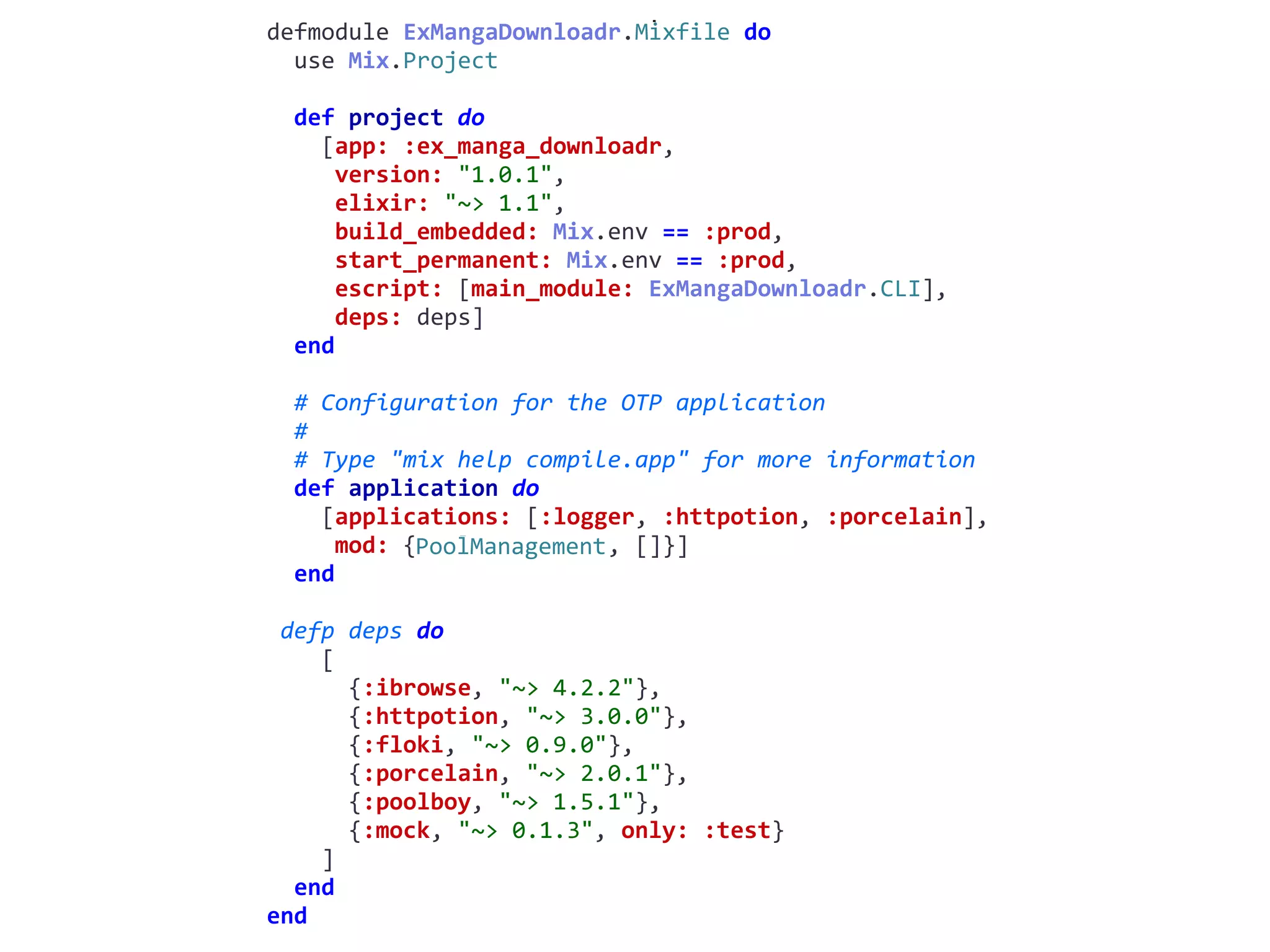 mix.exsdefmodule	ExMangaDownloadr.Mixfile	do	
		use	Mix.Project	
		def	project	do	
				[app:	:ex_manga_downloadr,	
					version:	"1.0.1",	
					elixir:	"~>	1.1",	
					build_embedded:	Mix.env	==	:prod,	
					start_permanent:	Mix.env	==	:prod,	
					escript:	[main_module:	ExMangaDownloadr.CLI],	
					deps:	deps]	
		end	
		#	Configuration	for	the	OTP	application	
		#	
		#	Type	"mix	help	compile.app"	for	more	information	
		def	application	do	
				[applications:	[:logger,	:httpotion,	:porcelain],	
					mod:	{PoolManagement,	[]}]	
		end	
	defp	deps	do	
				[	
						{:ibrowse,	"~>	4.2.2"},	
						{:httpotion,	"~>	3.0.0"},	
						{:floki,	"~>	0.9.0"},	
						{:porcelain,	"~>	2.0.1"},	
						{:poolboy,	"~>	1.5.1"},	
						{:mock,	"~>	0.1.3",	only:	:test}	
				]	
		end	
end
PoolManagement
 
