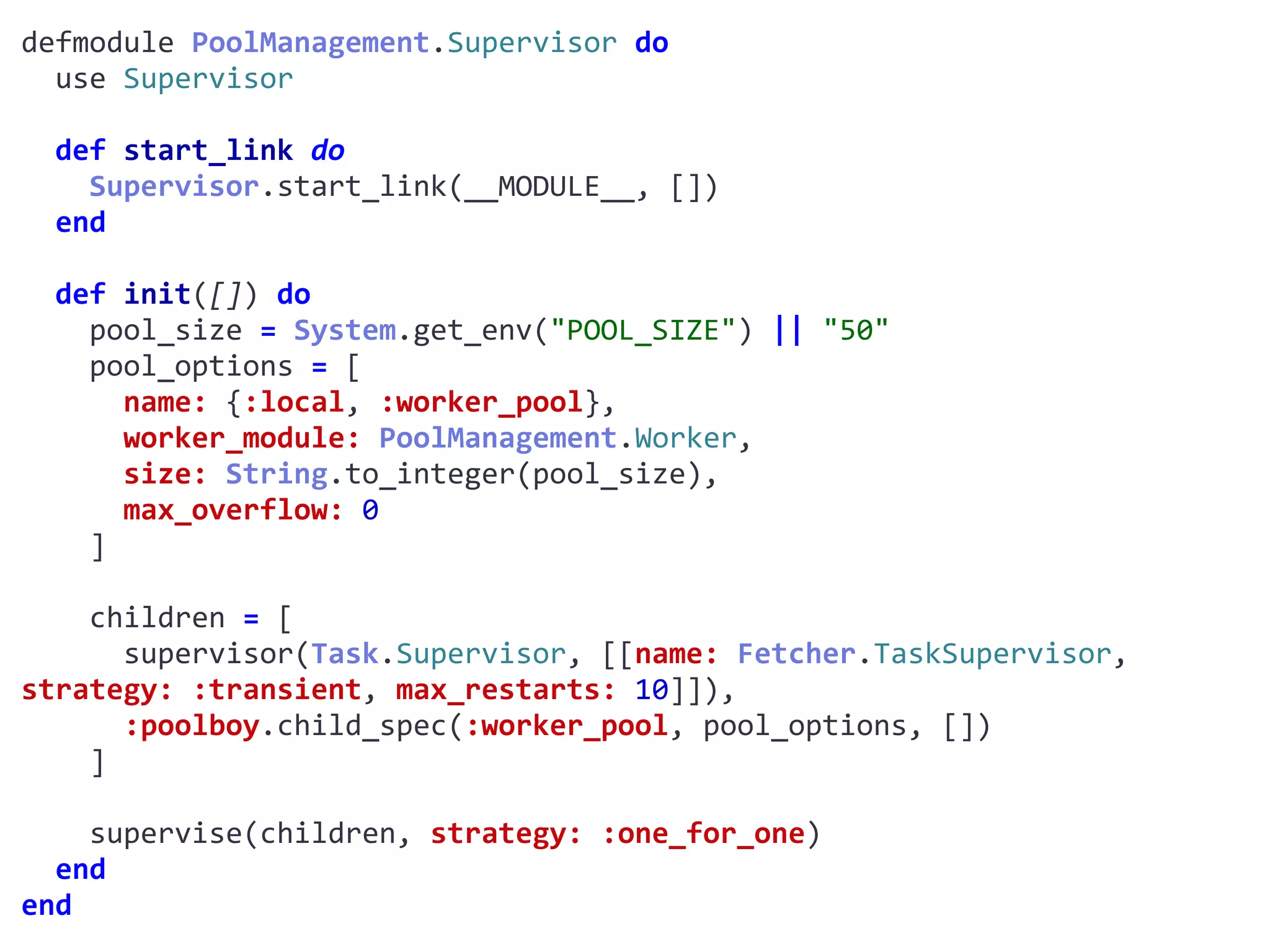 supervisor.exdefmodule	PoolManagement.Supervisor	do	
		use	Supervisor	
		def	start_link	do	
				Supervisor.start_link(__MODULE__,	[])	
		end	
		def	init([])	do	
				pool_size	=	System.get_env("POOL_SIZE")	||	"50"	
				pool_options	=	[	
						name:	{:local,	:worker_pool},	
						worker_module:	PoolManagement.Worker,	
						size:	String.to_integer(pool_size),	
						max_overflow:	0	
				]	
				children	=	[	
						supervisor(Task.Supervisor,	[[name:	Fetcher.TaskSupervisor,	
strategy:	:transient,	max_restarts:	10]]),	
						:poolboy.child_spec(:worker_pool,	pool_options,	[])	
				]	
				supervise(children,	strategy:	:one_for_one)	
		end	
end
Worker
 