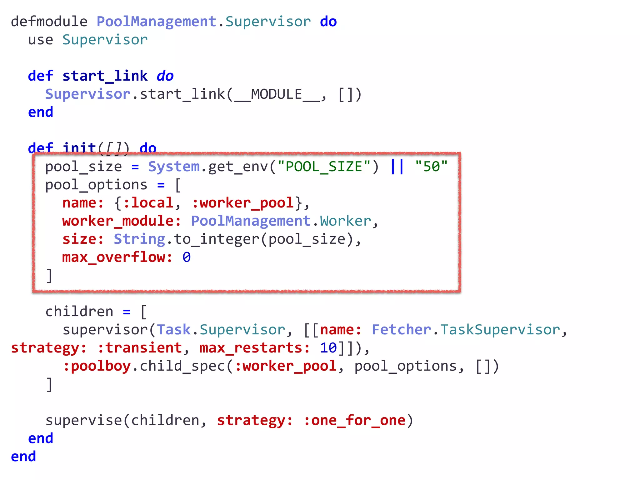 supervisor.exdefmodule	PoolManagement.Supervisor	do	
		use	Supervisor	
		def	start_link	do	
				Supervisor.start_link(__MODULE__,	[])	
		end	
		def	init([])	do	
				pool_size	=	System.get_env("POOL_SIZE")	||	"50"	
				pool_options	=	[	
						name:	{:local,	:worker_pool},	
						worker_module:	PoolManagement.Worker,	
						size:	String.to_integer(pool_size),	
						max_overflow:	0	
				]	
				children	=	[	
						supervisor(Task.Supervisor,	[[name:	Fetcher.TaskSupervisor,	
strategy:	:transient,	max_restarts:	10]]),	
						:poolboy.child_spec(:worker_pool,	pool_options,	[])	
				]	
				supervise(children,	strategy:	:one_for_one)	
		end	
end
Worker
 