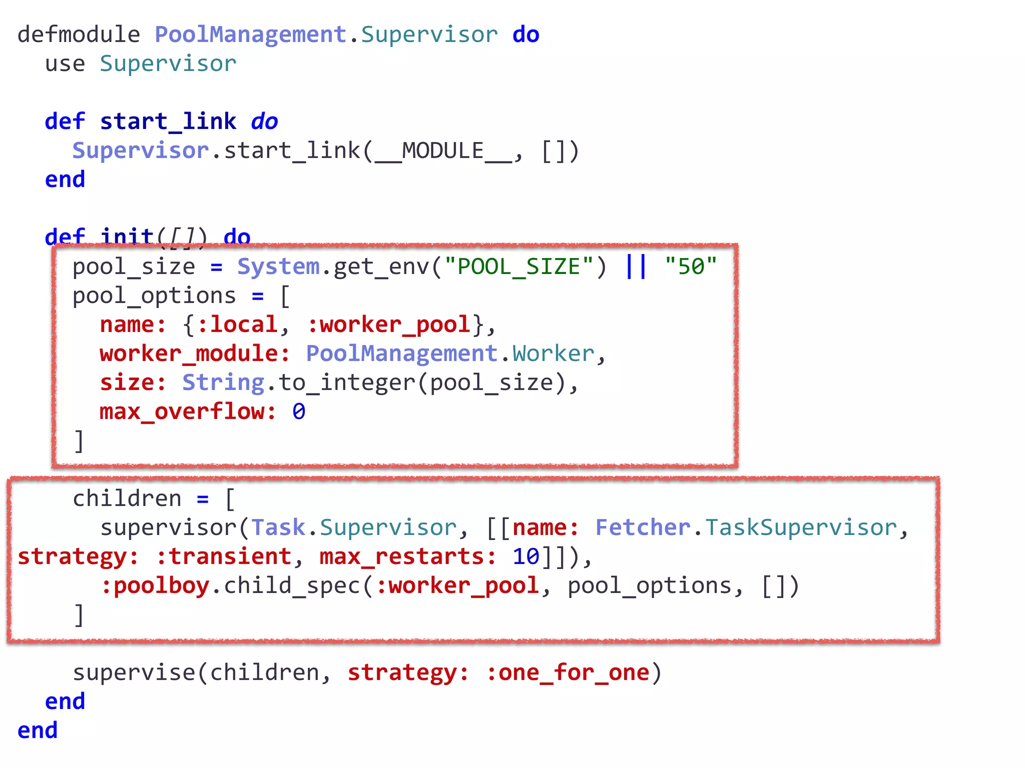 supervisor.exdefmodule	PoolManagement.Supervisor	do	
		use	Supervisor	
		def	start_link	do	
				Supervisor.start_link(__MODULE__,	[])	
		end	
		def	init([])	do	
				pool_size	=	System.get_env("POOL_SIZE")	||	"50"	
				pool_options	=	[	
						name:	{:local,	:worker_pool},	
						worker_module:	PoolManagement.Worker,	
						size:	String.to_integer(pool_size),	
						max_overflow:	0	
				]	
				children	=	[	
						supervisor(Task.Supervisor,	[[name:	Fetcher.TaskSupervisor,	
strategy:	:transient,	max_restarts:	10]]),	
						:poolboy.child_spec(:worker_pool,	pool_options,	[])	
				]	
				supervise(children,	strategy:	:one_for_one)	
		end	
end
Worker
 