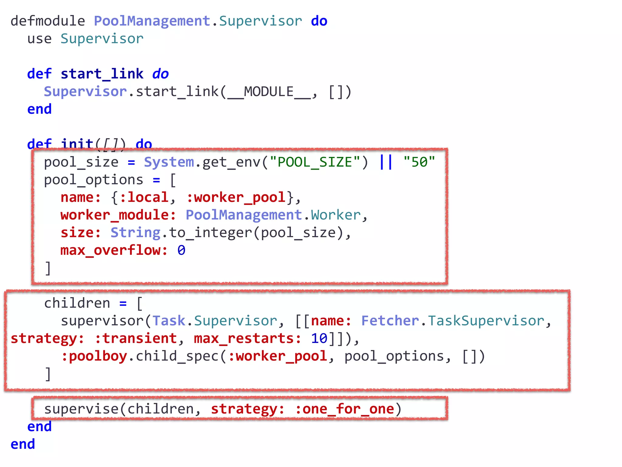 supervisor.exdefmodule	PoolManagement.Supervisor	do	
		use	Supervisor	
		def	start_link	do	
				Supervisor.start_link(__MODULE__,	[])	
		end	
		def	init([])	do	
				pool_size	=	System.get_env("POOL_SIZE")	||	"50"	
				pool_options	=	[	
						name:	{:local,	:worker_pool},	
						worker_module:	PoolManagement.Worker,	
						size:	String.to_integer(pool_size),	
						max_overflow:	0	
				]	
				children	=	[	
						supervisor(Task.Supervisor,	[[name:	Fetcher.TaskSupervisor,	
strategy:	:transient,	max_restarts:	10]]),	
						:poolboy.child_spec(:worker_pool,	pool_options,	[])	
				]	
				supervise(children,	strategy:	:one_for_one)	
		end	
end
Worker
 