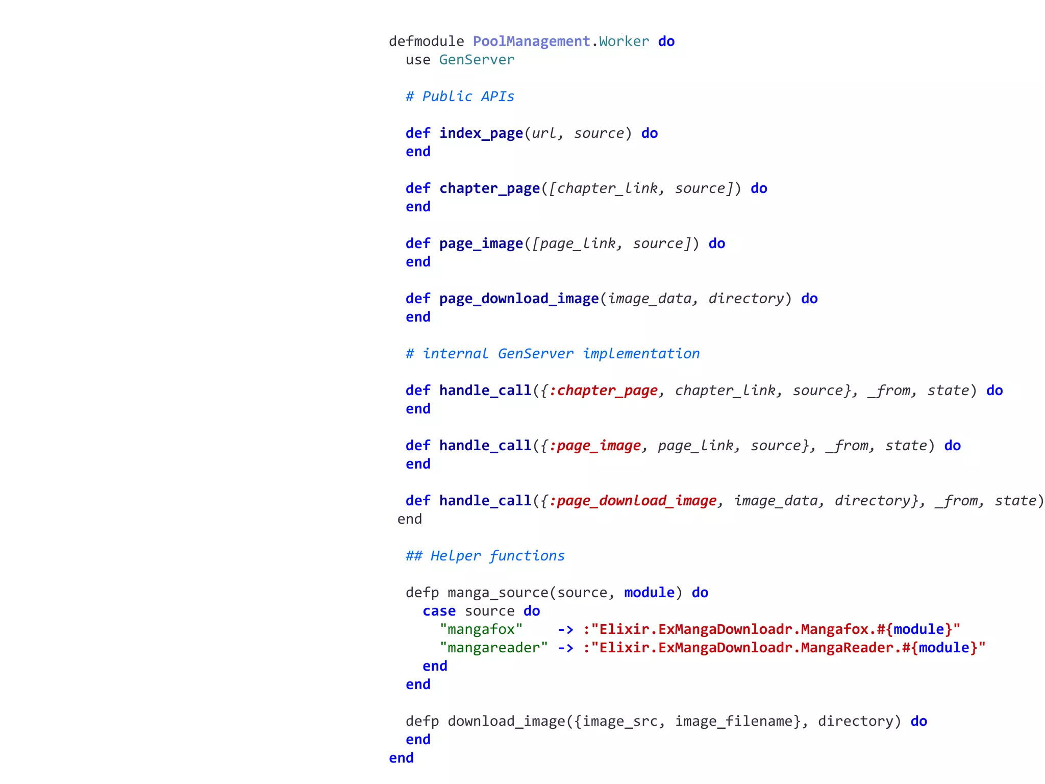 worker.exdefmodule	PoolManagement.Worker	do	
		use	GenServer	
		#	Public	APIs	
		def	index_page(url,	source)	do	
		end	
		def	chapter_page([chapter_link,	source])	do	
		end	
		def	page_image([page_link,	source])	do	
		end	
		def	page_download_image(image_data,	directory)	do	
		end	
		#	internal	GenServer	implementation	
		def	handle_call({:chapter_page,	chapter_link,	source},	_from,	state)	do	
		end	
		def	handle_call({:page_image,	page_link,	source},	_from,	state)	do	
		end	
		def	handle_call({:page_download_image,	image_data,	directory},	_from,	state)
	end	
		##	Helper	functions	
		defp	manga_source(source,	module)	do	
				case	source	do	
						"mangafox"				->	:"Elixir.ExMangaDownloadr.Mangafox.#{module}"	
						"mangareader"	->	:"Elixir.ExMangaDownloadr.MangaReader.#{module}"	
				end	
		end	
		defp	download_image({image_src,	image_filename},	directory)	do	
		end	
end
 