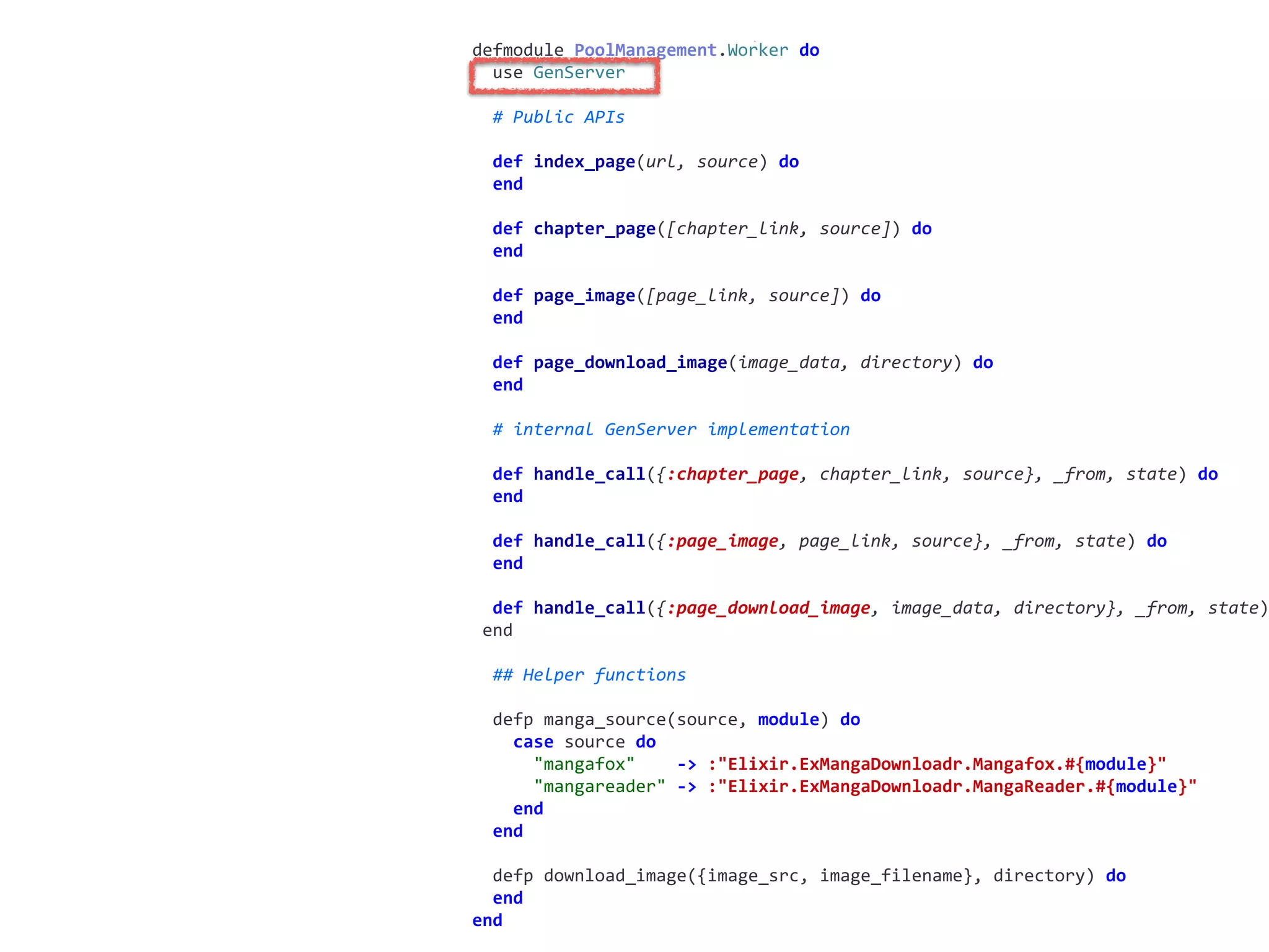worker.exdefmodule	PoolManagement.Worker	do	
		use	GenServer	
		#	Public	APIs	
		def	index_page(url,	source)	do	
		end	
		def	chapter_page([chapter_link,	source])	do	
		end	
		def	page_image([page_link,	source])	do	
		end	
		def	page_download_image(image_data,	directory)	do	
		end	
		#	internal	GenServer	implementation	
		def	handle_call({:chapter_page,	chapter_link,	source},	_from,	state)	do	
		end	
		def	handle_call({:page_image,	page_link,	source},	_from,	state)	do	
		end	
		def	handle_call({:page_download_image,	image_data,	directory},	_from,	state)
	end	
		##	Helper	functions	
		defp	manga_source(source,	module)	do	
				case	source	do	
						"mangafox"				->	:"Elixir.ExMangaDownloadr.Mangafox.#{module}"	
						"mangareader"	->	:"Elixir.ExMangaDownloadr.MangaReader.#{module}"	
				end	
		end	
		defp	download_image({image_src,	image_filename},	directory)	do	
		end	
end
 