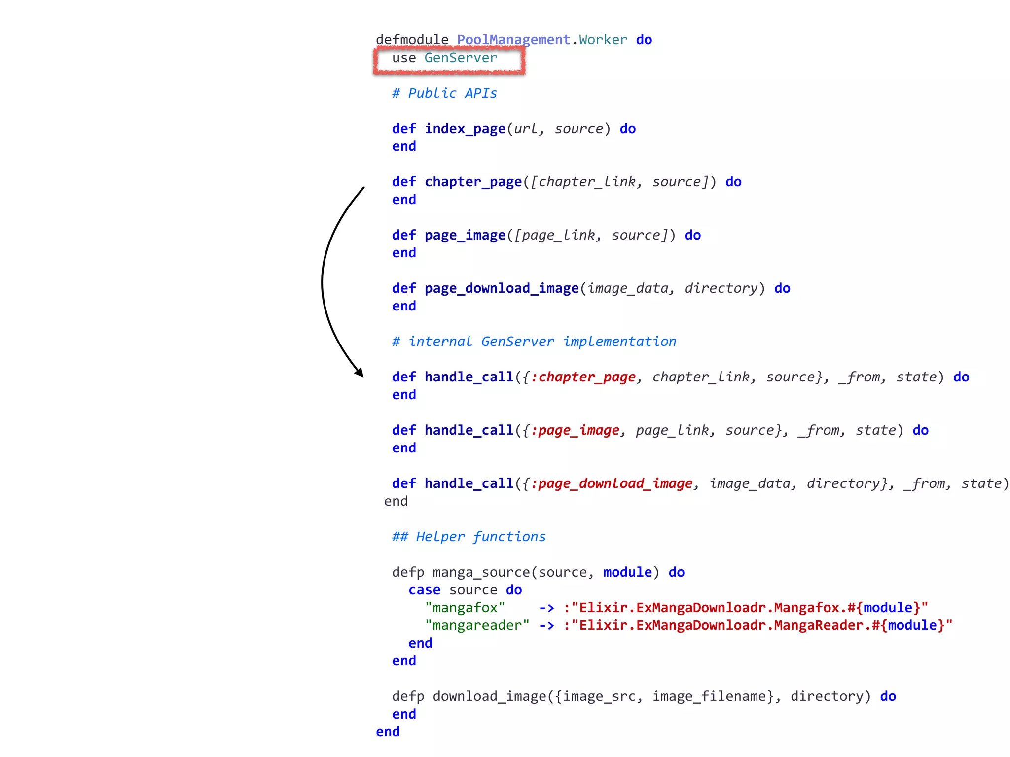 worker.exdefmodule	PoolManagement.Worker	do	
		use	GenServer	
		#	Public	APIs	
		def	index_page(url,	source)	do	
		end	
		def	chapter_page([chapter_link,	source])	do	
		end	
		def	page_image([page_link,	source])	do	
		end	
		def	page_download_image(image_data,	directory)	do	
		end	
		#	internal	GenServer	implementation	
		def	handle_call({:chapter_page,	chapter_link,	source},	_from,	state)	do	
		end	
		def	handle_call({:page_image,	page_link,	source},	_from,	state)	do	
		end	
		def	handle_call({:page_download_image,	image_data,	directory},	_from,	state)
	end	
		##	Helper	functions	
		defp	manga_source(source,	module)	do	
				case	source	do	
						"mangafox"				->	:"Elixir.ExMangaDownloadr.Mangafox.#{module}"	
						"mangareader"	->	:"Elixir.ExMangaDownloadr.MangaReader.#{module}"	
				end	
		end	
		defp	download_image({image_src,	image_filename},	directory)	do	
		end	
end
 
