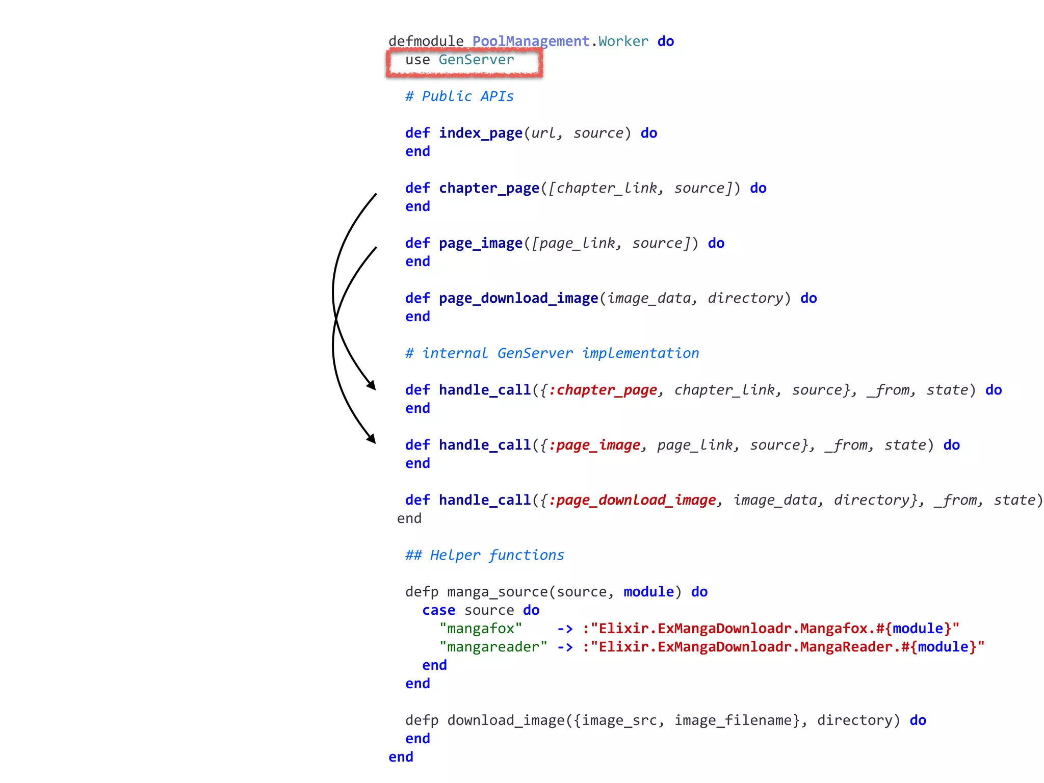 worker.exdefmodule	PoolManagement.Worker	do	
		use	GenServer	
		#	Public	APIs	
		def	index_page(url,	source)	do	
		end	
		def	chapter_page([chapter_link,	source])	do	
		end	
		def	page_image([page_link,	source])	do	
		end	
		def	page_download_image(image_data,	directory)	do	
		end	
		#	internal	GenServer	implementation	
		def	handle_call({:chapter_page,	chapter_link,	source},	_from,	state)	do	
		end	
		def	handle_call({:page_image,	page_link,	source},	_from,	state)	do	
		end	
		def	handle_call({:page_download_image,	image_data,	directory},	_from,	state)
	end	
		##	Helper	functions	
		defp	manga_source(source,	module)	do	
				case	source	do	
						"mangafox"				->	:"Elixir.ExMangaDownloadr.Mangafox.#{module}"	
						"mangareader"	->	:"Elixir.ExMangaDownloadr.MangaReader.#{module}"	
				end	
		end	
		defp	download_image({image_src,	image_filename},	directory)	do	
		end	
end
 