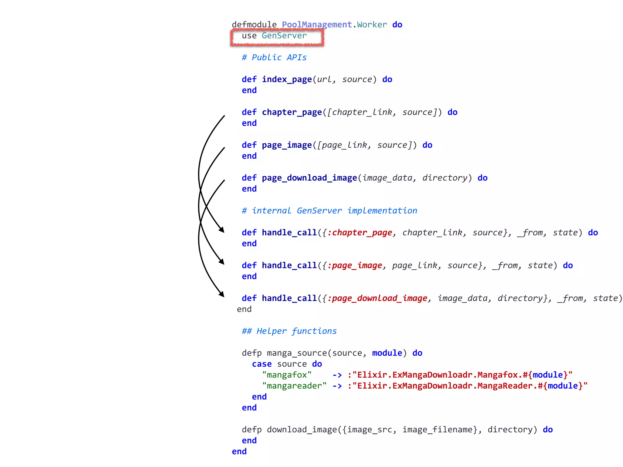 worker.exdefmodule	PoolManagement.Worker	do	
		use	GenServer	
		#	Public	APIs	
		def	index_page(url,	source)	do	
		end	
		def	chapter_page([chapter_link,	source])	do	
		end	
		def	page_image([page_link,	source])	do	
		end	
		def	page_download_image(image_data,	directory)	do	
		end	
		#	internal	GenServer	implementation	
		def	handle_call({:chapter_page,	chapter_link,	source},	_from,	state)	do	
		end	
		def	handle_call({:page_image,	page_link,	source},	_from,	state)	do	
		end	
		def	handle_call({:page_download_image,	image_data,	directory},	_from,	state)
	end	
		##	Helper	functions	
		defp	manga_source(source,	module)	do	
				case	source	do	
						"mangafox"				->	:"Elixir.ExMangaDownloadr.Mangafox.#{module}"	
						"mangareader"	->	:"Elixir.ExMangaDownloadr.MangaReader.#{module}"	
				end	
		end	
		defp	download_image({image_src,	image_filename},	directory)	do	
		end	
end
 
