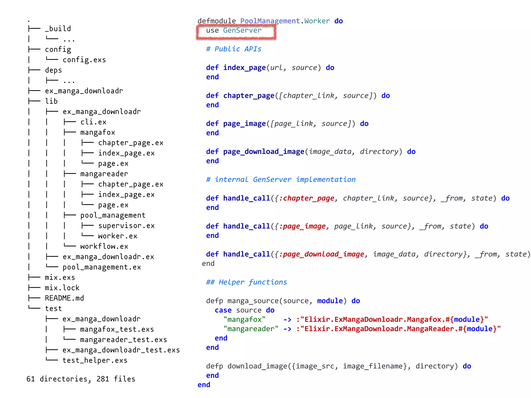 worker.exdefmodule	PoolManagement.Worker	do	
		use	GenServer	
		#	Public	APIs	
		def	index_page(url,	source)	do	
		end	
		def	chapter_page([chapter_link,	source])	do	
		end	
		def	page_image([page_link,	source])	do	
		end	
		def	page_download_image(image_data,	directory)	do	
		end	
		#	internal	GenServer	implementation	
		def	handle_call({:chapter_page,	chapter_link,	source},	_from,	state)	do	
		end	
		def	handle_call({:page_image,	page_link,	source},	_from,	state)	do	
		end	
		def	handle_call({:page_download_image,	image_data,	directory},	_from,	state)
	end	
		##	Helper	functions	
		defp	manga_source(source,	module)	do	
				case	source	do	
						"mangafox"				->	:"Elixir.ExMangaDownloadr.Mangafox.#{module}"	
						"mangareader"	->	:"Elixir.ExMangaDownloadr.MangaReader.#{module}"	
				end	
		end	
		defp	download_image({image_src,	image_filename},	directory)	do	
		end	
end
.
!"" _build
# $"" ...
!"" config
# $"" config.exs
!"" deps
# !"" ...
!"" ex_manga_downloadr
!"" lib
# !"" ex_manga_downloadr
# # !"" cli.ex
# # !"" mangafox
# # # !"" chapter_page.ex
# # # !"" index_page.ex
# # # $"" page.ex
# # !"" mangareader
# # # !"" chapter_page.ex
# # # !"" index_page.ex
# # # $"" page.ex
# # !"" pool_management
# # # !"" supervisor.ex
# # # $"" worker.ex
# # $"" workflow.ex
# !"" ex_manga_downloadr.ex
# $"" pool_management.ex
!"" mix.exs
!"" mix.lock
!"" README.md
$"" test
!"" ex_manga_downloadr
# !"" mangafox_test.exs
# $"" mangareader_test.exs
!"" ex_manga_downloadr_test.exs
$"" test_helper.exs
61 directories, 281 files
 