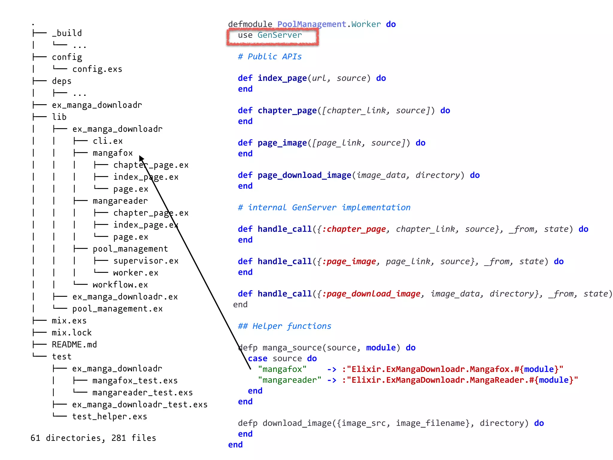 worker.exdefmodule	PoolManagement.Worker	do	
		use	GenServer	
		#	Public	APIs	
		def	index_page(url,	source)	do	
		end	
		def	chapter_page([chapter_link,	source])	do	
		end	
		def	page_image([page_link,	source])	do	
		end	
		def	page_download_image(image_data,	directory)	do	
		end	
		#	internal	GenServer	implementation	
		def	handle_call({:chapter_page,	chapter_link,	source},	_from,	state)	do	
		end	
		def	handle_call({:page_image,	page_link,	source},	_from,	state)	do	
		end	
		def	handle_call({:page_download_image,	image_data,	directory},	_from,	state)
	end	
		##	Helper	functions	
		defp	manga_source(source,	module)	do	
				case	source	do	
						"mangafox"				->	:"Elixir.ExMangaDownloadr.Mangafox.#{module}"	
						"mangareader"	->	:"Elixir.ExMangaDownloadr.MangaReader.#{module}"	
				end	
		end	
		defp	download_image({image_src,	image_filename},	directory)	do	
		end	
end
.
!"" _build
# $"" ...
!"" config
# $"" config.exs
!"" deps
# !"" ...
!"" ex_manga_downloadr
!"" lib
# !"" ex_manga_downloadr
# # !"" cli.ex
# # !"" mangafox
# # # !"" chapter_page.ex
# # # !"" index_page.ex
# # # $"" page.ex
# # !"" mangareader
# # # !"" chapter_page.ex
# # # !"" index_page.ex
# # # $"" page.ex
# # !"" pool_management
# # # !"" supervisor.ex
# # # $"" worker.ex
# # $"" workflow.ex
# !"" ex_manga_downloadr.ex
# $"" pool_management.ex
!"" mix.exs
!"" mix.lock
!"" README.md
$"" test
!"" ex_manga_downloadr
# !"" mangafox_test.exs
# $"" mangareader_test.exs
!"" ex_manga_downloadr_test.exs
$"" test_helper.exs
61 directories, 281 files
 