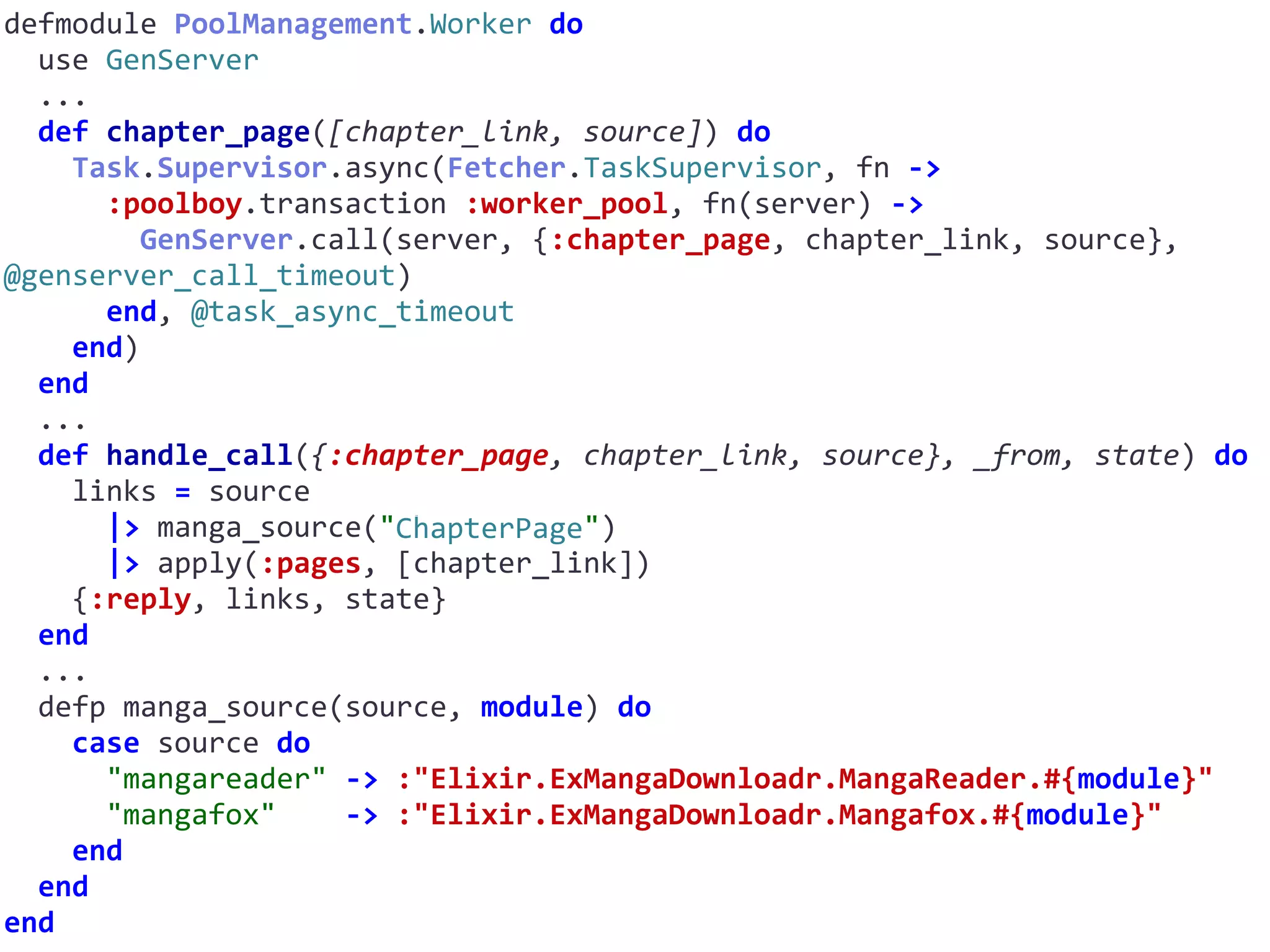 defmodule	PoolManagement.Worker	do	
		use	GenServer	
		...	
		def	chapter_page([chapter_link,	source])	do	
				Task.Supervisor.async(Fetcher.TaskSupervisor,	fn	->	
						:poolboy.transaction	:worker_pool,	fn(server)	->	
								GenServer.call(server,	{:chapter_page,	chapter_link,	source},	
@genserver_call_timeout)	
						end,	@task_async_timeout	
				end)	
		end	
		...	
		def	handle_call({:chapter_page,	chapter_link,	source},	_from,	state)	do	
				links	=	source	
						|>	manga_source("ChapterPage")	
						|>	apply(:pages,	[chapter_link])	
				{:reply,	links,	state}	
		end	
		...	
		defp	manga_source(source,	module)	do	
				case	source	do	
						"mangareader"	->	:"Elixir.ExMangaDownloadr.MangaReader.#{module}"	
						"mangafox"				->	:"Elixir.ExMangaDownloadr.Mangafox.#{module}"	
				end	
		end	
end
ChapterPage
 