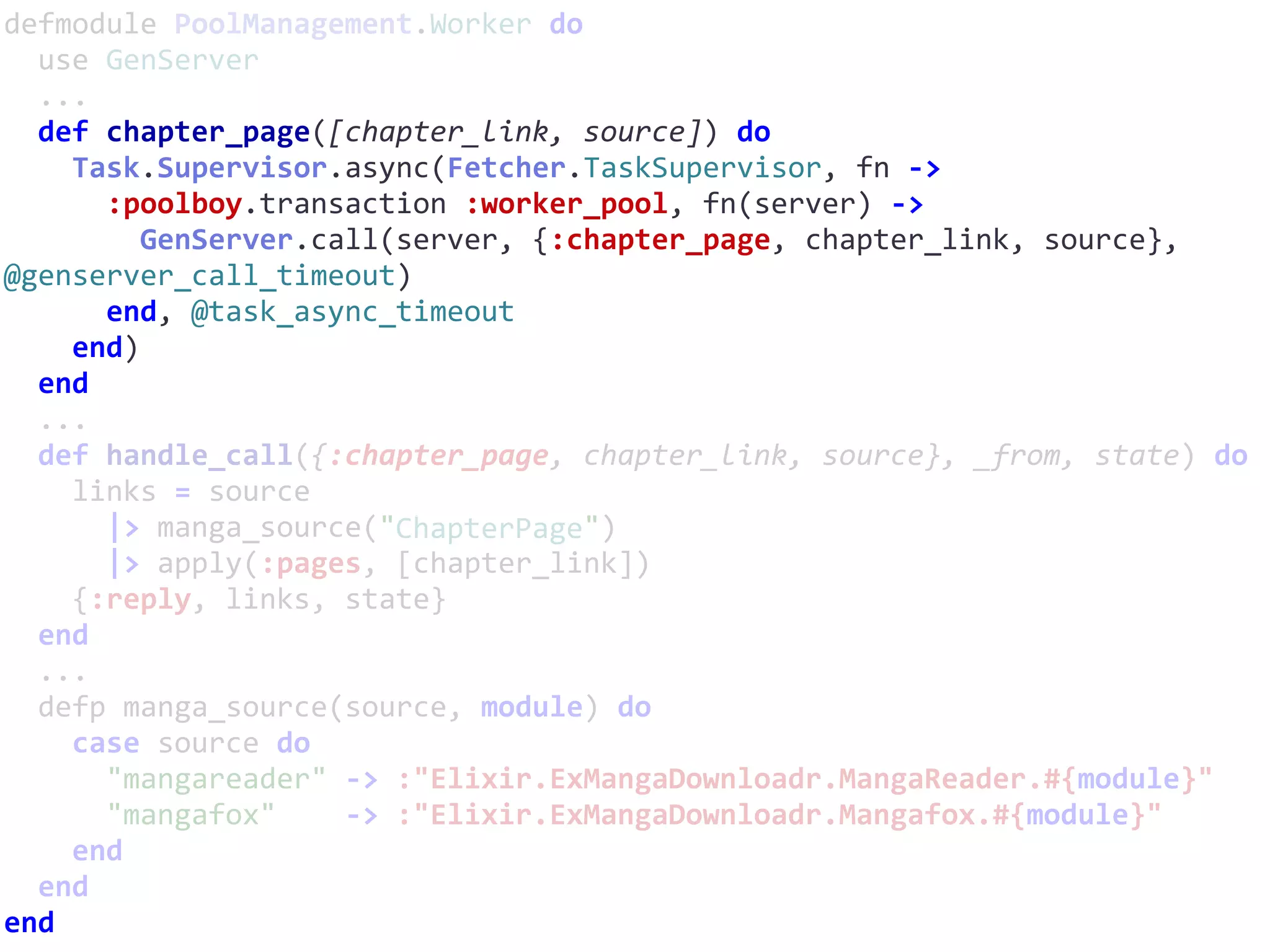 defmodule	PoolManagement.Worker	do	
		use	GenServer	
		...	
		def	chapter_page([chapter_link,	source])	do	
				Task.Supervisor.async(Fetcher.TaskSupervisor,	fn	->	
						:poolboy.transaction	:worker_pool,	fn(server)	->	
								GenServer.call(server,	{:chapter_page,	chapter_link,	source},	
@genserver_call_timeout)	
						end,	@task_async_timeout	
				end)	
		end	
		...	
		def	handle_call({:chapter_page,	chapter_link,	source},	_from,	state)	do	
				links	=	source	
						|>	manga_source("ChapterPage")	
						|>	apply(:pages,	[chapter_link])	
				{:reply,	links,	state}	
		end	
		...	
		defp	manga_source(source,	module)	do	
				case	source	do	
						"mangareader"	->	:"Elixir.ExMangaDownloadr.MangaReader.#{module}"	
						"mangafox"				->	:"Elixir.ExMangaDownloadr.Mangafox.#{module}"	
				end	
		end	
end
ChapterPage
 