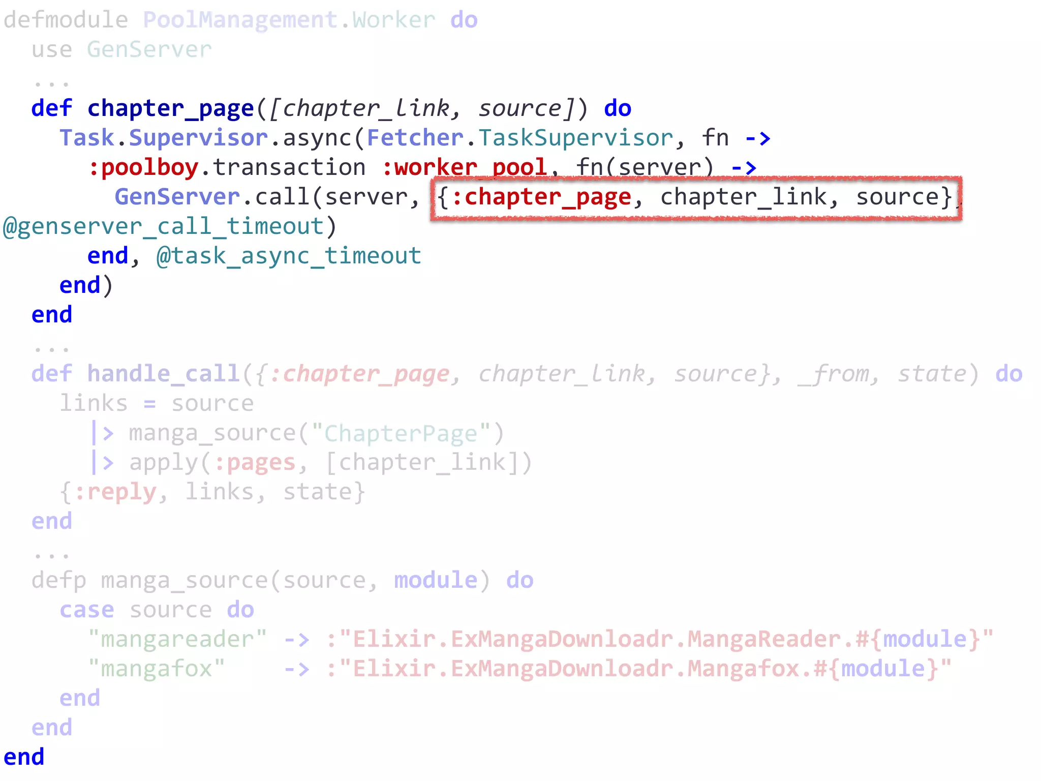 defmodule	PoolManagement.Worker	do	
		use	GenServer	
		...	
		def	chapter_page([chapter_link,	source])	do	
				Task.Supervisor.async(Fetcher.TaskSupervisor,	fn	->	
						:poolboy.transaction	:worker_pool,	fn(server)	->	
								GenServer.call(server,	{:chapter_page,	chapter_link,	source},	
@genserver_call_timeout)	
						end,	@task_async_timeout	
				end)	
		end	
		...	
		def	handle_call({:chapter_page,	chapter_link,	source},	_from,	state)	do	
				links	=	source	
						|>	manga_source("ChapterPage")	
						|>	apply(:pages,	[chapter_link])	
				{:reply,	links,	state}	
		end	
		...	
		defp	manga_source(source,	module)	do	
				case	source	do	
						"mangareader"	->	:"Elixir.ExMangaDownloadr.MangaReader.#{module}"	
						"mangafox"				->	:"Elixir.ExMangaDownloadr.Mangafox.#{module}"	
				end	
		end	
end
ChapterPage
 