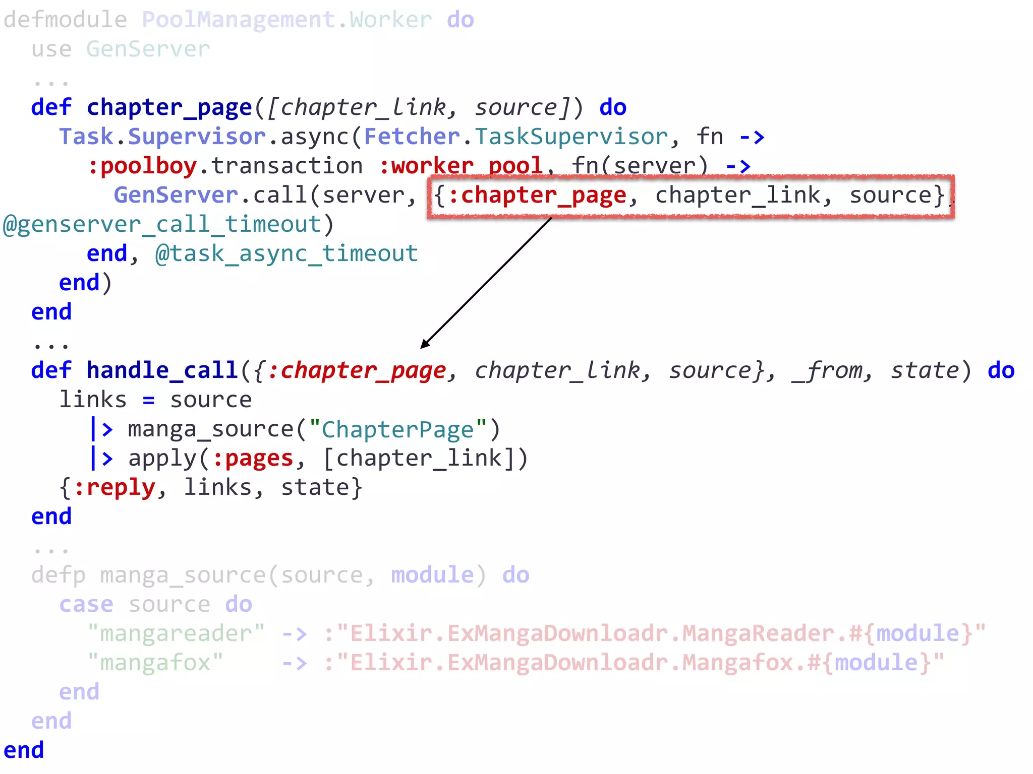 defmodule	PoolManagement.Worker	do	
		use	GenServer	
		...	
		def	chapter_page([chapter_link,	source])	do	
				Task.Supervisor.async(Fetcher.TaskSupervisor,	fn	->	
						:poolboy.transaction	:worker_pool,	fn(server)	->	
								GenServer.call(server,	{:chapter_page,	chapter_link,	source},	
@genserver_call_timeout)	
						end,	@task_async_timeout	
				end)	
		end	
		...	
		def	handle_call({:chapter_page,	chapter_link,	source},	_from,	state)	do	
				links	=	source	
						|>	manga_source("ChapterPage")	
						|>	apply(:pages,	[chapter_link])	
				{:reply,	links,	state}	
		end	
		...	
		defp	manga_source(source,	module)	do	
				case	source	do	
						"mangareader"	->	:"Elixir.ExMangaDownloadr.MangaReader.#{module}"	
						"mangafox"				->	:"Elixir.ExMangaDownloadr.Mangafox.#{module}"	
				end	
		end	
end
ChapterPage
 