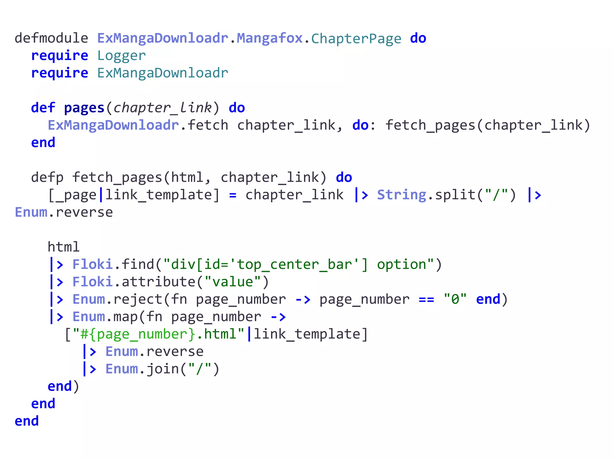 defmodule	ExMangaDownloadr.Mangafox.ChapterPage	do	
		require	Logger	
		require	ExMangaDownloadr	
		def	pages(chapter_link)	do	
				ExMangaDownloadr.fetch	chapter_link,	do:	fetch_pages(chapter_link)	
		end	
		defp	fetch_pages(html,	chapter_link)	do	
				[_page|link_template]	=	chapter_link	|>	String.split("/")	|>	
Enum.reverse	
				html	
				|>	Floki.find("div[id='top_center_bar']	option")	
				|>	Floki.attribute("value")	
				|>	Enum.reject(fn	page_number	->	page_number	==	"0"	end)	
				|>	Enum.map(fn	page_number	->		
						["#{page_number}.html"|link_template]	
								|>	Enum.reverse	
								|>	Enum.join("/")	
				end)	
		end	
end
ChapterPage
 