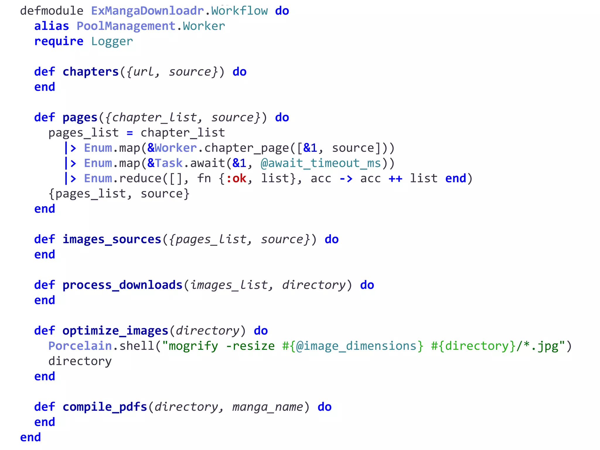 workflow.exdefmodule	ExMangaDownloadr.Workflow	do	
		alias	PoolManagement.Worker	
		require	Logger	
		def	chapters({url,	source})	do	
		end	
		def	pages({chapter_list,	source})	do	
				pages_list	=	chapter_list	
						|>	Enum.map(&Worker.chapter_page([&1,	source]))	
						|>	Enum.map(&Task.await(&1,	@await_timeout_ms))	
						|>	Enum.reduce([],	fn	{:ok,	list},	acc	->	acc	++	list	end)	
				{pages_list,	source}	
		end	
		def	images_sources({pages_list,	source})	do	
		end	
		def	process_downloads(images_list,	directory)	do	
		end	
		def	optimize_images(directory)	do	
				Porcelain.shell("mogrify	-resize	#{@image_dimensions}	#{directory}/*.jpg")	
				directory	
		end	
		def	compile_pdfs(directory,	manga_name)	do	
		end	
end
 
