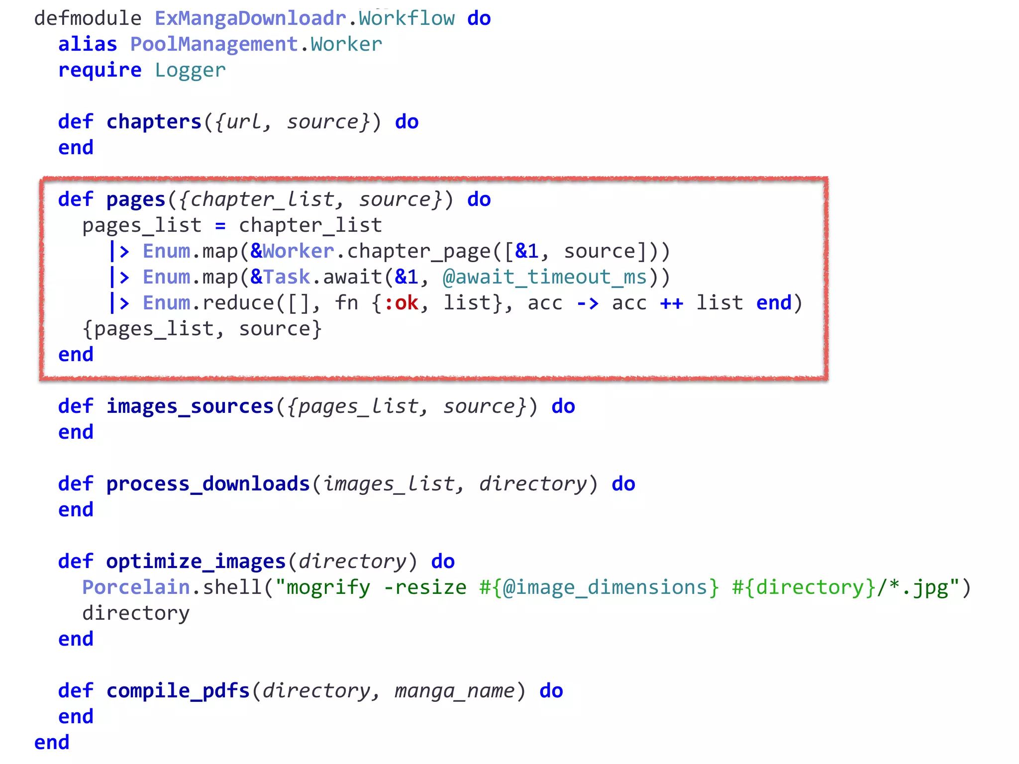 workflow.exdefmodule	ExMangaDownloadr.Workflow	do	
		alias	PoolManagement.Worker	
		require	Logger	
		def	chapters({url,	source})	do	
		end	
		def	pages({chapter_list,	source})	do	
				pages_list	=	chapter_list	
						|>	Enum.map(&Worker.chapter_page([&1,	source]))	
						|>	Enum.map(&Task.await(&1,	@await_timeout_ms))	
						|>	Enum.reduce([],	fn	{:ok,	list},	acc	->	acc	++	list	end)	
				{pages_list,	source}	
		end	
		def	images_sources({pages_list,	source})	do	
		end	
		def	process_downloads(images_list,	directory)	do	
		end	
		def	optimize_images(directory)	do	
				Porcelain.shell("mogrify	-resize	#{@image_dimensions}	#{directory}/*.jpg")	
				directory	
		end	
		def	compile_pdfs(directory,	manga_name)	do	
		end	
end
 