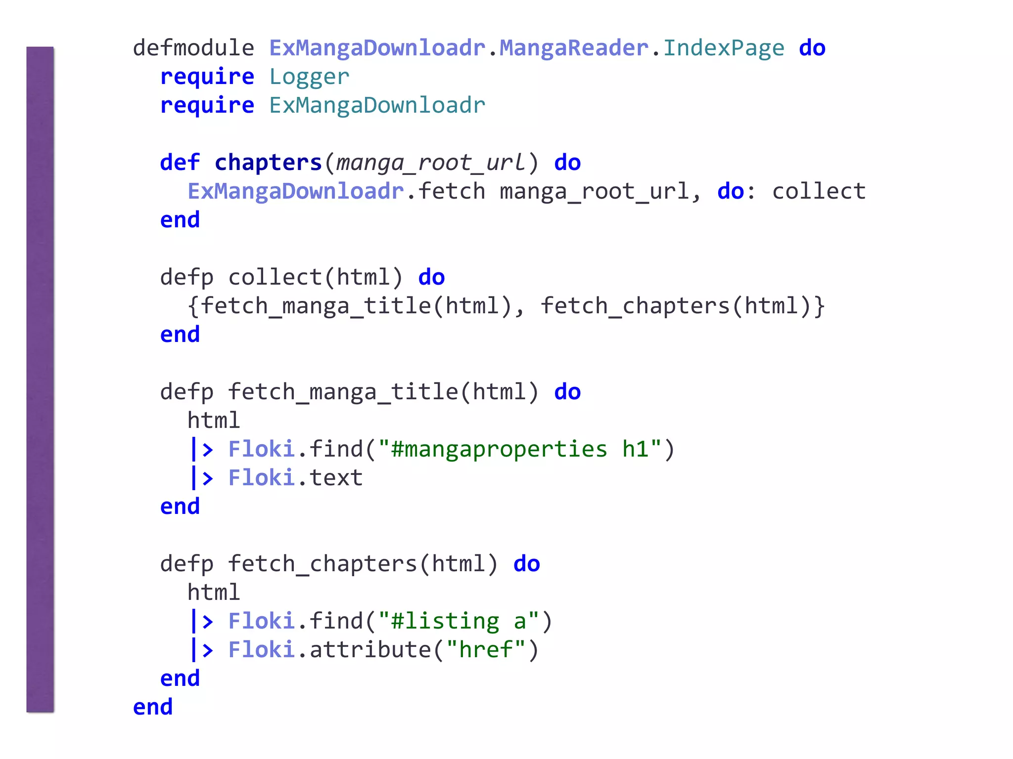 defmodule	ExMangaDownloadr.MangaReader.IndexPage	do	
		require	Logger	
		require	ExMangaDownloadr	
		def	chapters(manga_root_url)	do	
				ExMangaDownloadr.fetch	manga_root_url,	do:	collect	
		end	
		defp	collect(html)	do	
				{fetch_manga_title(html),	fetch_chapters(html)}	
		end	
		defp	fetch_manga_title(html)	do	
				html	
				|>	Floki.find("#mangaproperties	h1")	
				|>	Floki.text	
		end	
		defp	fetch_chapters(html)	do	
				html	
				|>	Floki.find("#listing	a")	
				|>	Floki.attribute("href")	
		end	
end
 