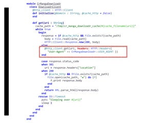 DownloadrClient
module	CrMangaDownloadr	
		class	DownloadrClient	
				@http_client	:	HTTP::Client	
				def	initialize(@domain	:	String,	@cache_http	=	false)	
				end	
				def	get(uri	:	String)	
						cache_path	=	"/tmp/cr_manga_downloadr_cache/#{cache_filename(uri)}"	
						while	true	
								begin	
										response	=	if	@cache_http	&&	File.exists?(cache_path)	
												body	=	File.read(cache_path)	
												HTTP::Client::Response.new(200,	body)	
										else	
												@http_client.get(uri,	headers:	HTTP::Headers{		
														"User-Agent"	=>	CrMangaDownloadr::USER_AGENT	})	
										end	
										case	response.status_code	
										when	301	
												uri	=	response.headers["Location"]	
										when	200	
												if	@cache_http	&&	!File.exists?(cache_path)	
														File.open(cache_path,	"w")	do	|f|	
																f.print	response.body	
														end	
												end	
												return	XML.parse_html(response.body)	
										end	
								rescue	IO::Timeout	
										puts	"Sleeping	over	#{uri}"	
										sleep	1	
								end	
						end	
				end	
		end	
end
 