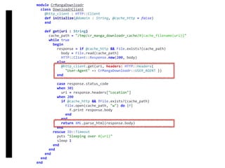 DownloadrClient
module	CrMangaDownloadr	
		class	DownloadrClient	
				@http_client	:	HTTP::Client	
				def	initialize(@domain	:	String,	@cache_http	=	false)	
				end	
				def	get(uri	:	String)	
						cache_path	=	"/tmp/cr_manga_downloadr_cache/#{cache_filename(uri)}"	
						while	true	
								begin	
										response	=	if	@cache_http	&&	File.exists?(cache_path)	
												body	=	File.read(cache_path)	
												HTTP::Client::Response.new(200,	body)	
										else	
												@http_client.get(uri,	headers:	HTTP::Headers{		
														"User-Agent"	=>	CrMangaDownloadr::USER_AGENT	})	
										end	
										case	response.status_code	
										when	301	
												uri	=	response.headers["Location"]	
										when	200	
												if	@cache_http	&&	!File.exists?(cache_path)	
														File.open(cache_path,	"w")	do	|f|	
																f.print	response.body	
														end	
												end	
												return	XML.parse_html(response.body)	
										end	
								rescue	IO::Timeout	
										puts	"Sleeping	over	#{uri}"	
										sleep	1	
								end	
						end	
				end	
		end	
end
 
