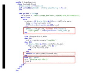 DownloadrClient
module	CrMangaDownloadr	
		class	DownloadrClient	
				@http_client	:	HTTP::Client	
				def	initialize(@domain	:	String,	@cache_http	=	false)	
				end	
				def	get(uri	:	String)	
						cache_path	=	"/tmp/cr_manga_downloadr_cache/#{cache_filename(uri)}"	
						while	true	
								begin	
										response	=	if	@cache_http	&&	File.exists?(cache_path)	
												body	=	File.read(cache_path)	
												HTTP::Client::Response.new(200,	body)	
										else	
												@http_client.get(uri,	headers:	HTTP::Headers{		
														"User-Agent"	=>	CrMangaDownloadr::USER_AGENT	})	
										end	
										case	response.status_code	
										when	301	
												uri	=	response.headers["Location"]	
										when	200	
												if	@cache_http	&&	!File.exists?(cache_path)	
														File.open(cache_path,	"w")	do	|f|	
																f.print	response.body	
														end	
												end	
												return	XML.parse_html(response.body)	
										end	
								rescue	IO::Timeout	
										puts	"Sleeping	over	#{uri}"	
										sleep	1	
								end	
						end	
				end	
		end	
end
 