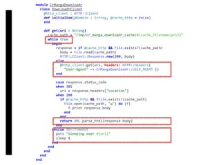 DownloadrClient
module	CrMangaDownloadr	
		class	DownloadrClient	
				@http_client	:	HTTP::Client	
				def	initialize(@domain	:	String,	@cache_http	=	false)	
				end	
				def	get(uri	:	String)	
						cache_path	=	"/tmp/cr_manga_downloadr_cache/#{cache_filename(uri)}"	
						while	true	
								begin	
										response	=	if	@cache_http	&&	File.exists?(cache_path)	
												body	=	File.read(cache_path)	
												HTTP::Client::Response.new(200,	body)	
										else	
												@http_client.get(uri,	headers:	HTTP::Headers{		
														"User-Agent"	=>	CrMangaDownloadr::USER_AGENT	})	
										end	
										case	response.status_code	
										when	301	
												uri	=	response.headers["Location"]	
										when	200	
												if	@cache_http	&&	!File.exists?(cache_path)	
														File.open(cache_path,	"w")	do	|f|	
																f.print	response.body	
														end	
												end	
												return	XML.parse_html(response.body)	
										end	
								rescue	IO::Timeout	
										puts	"Sleeping	over	#{uri}"	
										sleep	1	
								end	
						end	
				end	
		end	
end
 