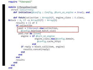 require	"fiberpool"	
module	CrMangaDownloadr	
		struct	Concurrency	
				def	initialize(@config	:	Config,	@turn_on_engine	=	true);	end	
				def	fetch(collection	:	Array(A)?,	engine_class	:	E.class,	
&block	:	A,	E?	->	Array(B)?)	:	Array(B)	
						results	=	[]	of	B	
						if	collection	
								pool	=	Fiberpool.new(collection,		
										@config.download_batch_size)	
								pool.run	do	|item|	
										engine	=	if	@turn_on_engine	
																					engine_class.new(@config.domain,		
																							@config.cache_http)	
																			end	
										if	reply	=	block.call(item,	engine)	
												results.concat(reply)	
										end	
								end	
						end	
						results	
				end	
		end	
end
fetch
Concurrency
 