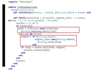 require	"fiberpool"	
module	CrMangaDownloadr	
		struct	Concurrency	
				def	initialize(@config	:	Config,	@turn_on_engine	=	true);	end	
				def	fetch(collection	:	Array(A)?,	engine_class	:	E.class,	
&block	:	A,	E?	->	Array(B)?)	:	Array(B)	
						results	=	[]	of	B	
						if	collection	
								pool	=	Fiberpool.new(collection,		
										@config.download_batch_size)	
								pool.run	do	|item|	
										engine	=	if	@turn_on_engine	
																					engine_class.new(@config.domain,		
																							@config.cache_http)	
																			end	
										if	reply	=	block.call(item,	engine)	
												results.concat(reply)	
										end	
								end	
						end	
						results	
				end	
		end	
end
fetch
Concurrency
 