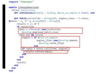 require	"fiberpool"	
module	CrMangaDownloadr	
		struct	Concurrency	
				def	initialize(@config	:	Config,	@turn_on_engine	=	true);	end	
				def	fetch(collection	:	Array(A)?,	engine_class	:	E.class,	
&block	:	A,	E?	->	Array(B)?)	:	Array(B)	
						results	=	[]	of	B	
						if	collection	
								pool	=	Fiberpool.new(collection,		
										@config.download_batch_size)	
								pool.run	do	|item|	
										engine	=	if	@turn_on_engine	
																					engine_class.new(@config.domain,		
																							@config.cache_http)	
																			end	
										if	reply	=	block.call(item,	engine)	
												results.concat(reply)	
										end	
								end	
						end	
						results	
				end	
		end	
end
fetch
Concurrency
 