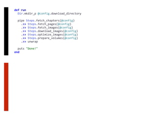 def	run	
		Dir.mkdir_p	@config.download_directory	
		pipe	Steps.fetch_chapters(@config)	
				.>>	Steps.fetch_pages(@config)	
				.>>	Steps.fetch_images(@config)	
				.>>	Steps.download_images(@config)	
				.>>	Steps.optimize_images(@config)	
				.>>	Steps.prepare_volumes(@config)	
				.>>	unwrap	
		puts	"Done!"	
end
 