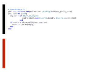 #	concurrency.cr	
pool	=	Fiberpool.new(collection,	@config.download_batch_size)	
pool.run	do	|item|	
		engine	=	if	@turn_on_engine	
													engine_class.new(@config.domain,	@config.cache_http)	
											end	
		if	reply	=	block.call(item,	engine)	
				results.concat(reply)	
		end	
end
 