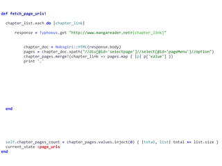 def	fetch_page_urls!	
		chapter_list.each	do	|chapter_link|	
						response	=	Typhoeus.get	"http://www.mangareader.net#{chapter_link}"	
										chapter_doc	=	Nokogiri::HTML(response.body)	
										pages	=	chapter_doc.xpath("//div[@id='selectpage']//select[@id='pageMenu']//option")	
										chapter_pages.merge!(chapter_link	=>	pages.map	{	|p|	p['value']	})	
										print	'.'	
		end	
		self.chapter_pages_count	=	chapter_pages.values.inject(0)	{	|total,	list|	total	+=	list.size	}	
		current_state	:page_urls	
end
 