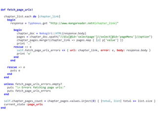 def	fetch_page_urls!	
		chapter_list.each	do	|chapter_link|	
				begin	
						response	=	Typhoeus.get	"http://www.mangareader.net#{chapter_link}"	
								begin	
										chapter_doc	=	Nokogiri::HTML(response.body)	
										pages	=	chapter_doc.xpath("//div[@id='selectpage']//select[@id='pageMenu']//option")	
										chapter_pages.merge!(chapter_link	=>	pages.map	{	|p|	p['value']	})	
										print	'.'	
								rescue	=>	e	
										self.fetch_page_urls_errors	<<	{	url:	chapter_link,	error:	e,	body:	response.body	}	
										print	'x'	
								end	
						end	
				rescue	=>	e	
						puts	e	
				end	
		end	
		unless	fetch_page_urls_errors.empty?	
				puts	"n	Errors	fetching	page	urls:"	
				puts	fetch_page_urls_errors	
		end	
		self.chapter_pages_count	=	chapter_pages.values.inject(0)	{	|total,	list|	total	+=	list.size	}	
		current_state	:page_urls	
end
 
