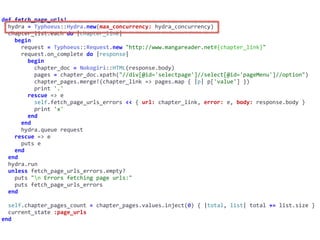 def	fetch_page_urls!	
		hydra	=	Typhoeus::Hydra.new(max_concurrency:	hydra_concurrency)	
		chapter_list.each	do	|chapter_link|	
				begin	
						request	=	Typhoeus::Request.new	"http://www.mangareader.net#{chapter_link}"	
						request.on_complete	do	|response|	
								begin	
										chapter_doc	=	Nokogiri::HTML(response.body)	
										pages	=	chapter_doc.xpath("//div[@id='selectpage']//select[@id='pageMenu']//option")	
										chapter_pages.merge!(chapter_link	=>	pages.map	{	|p|	p['value']	})	
										print	'.'	
								rescue	=>	e	
										self.fetch_page_urls_errors	<<	{	url:	chapter_link,	error:	e,	body:	response.body	}	
										print	'x'	
								end	
						end	
						hydra.queue	request	
				rescue	=>	e	
						puts	e	
				end	
		end	
		hydra.run	
		unless	fetch_page_urls_errors.empty?	
				puts	"n	Errors	fetching	page	urls:"	
				puts	fetch_page_urls_errors	
		end	
		self.chapter_pages_count	=	chapter_pages.values.inject(0)	{	|total,	list|	total	+=	list.size	}	
		current_state	:page_urls	
end
 