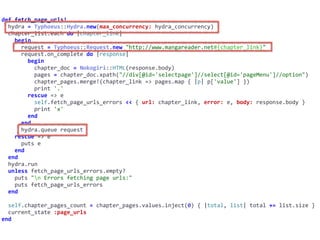 def	fetch_page_urls!	
		hydra	=	Typhoeus::Hydra.new(max_concurrency:	hydra_concurrency)	
		chapter_list.each	do	|chapter_link|	
				begin	
						request	=	Typhoeus::Request.new	"http://www.mangareader.net#{chapter_link}"	
						request.on_complete	do	|response|	
								begin	
										chapter_doc	=	Nokogiri::HTML(response.body)	
										pages	=	chapter_doc.xpath("//div[@id='selectpage']//select[@id='pageMenu']//option")	
										chapter_pages.merge!(chapter_link	=>	pages.map	{	|p|	p['value']	})	
										print	'.'	
								rescue	=>	e	
										self.fetch_page_urls_errors	<<	{	url:	chapter_link,	error:	e,	body:	response.body	}	
										print	'x'	
								end	
						end	
						hydra.queue	request	
				rescue	=>	e	
						puts	e	
				end	
		end	
		hydra.run	
		unless	fetch_page_urls_errors.empty?	
				puts	"n	Errors	fetching	page	urls:"	
				puts	fetch_page_urls_errors	
		end	
		self.chapter_pages_count	=	chapter_pages.values.inject(0)	{	|total,	list|	total	+=	list.size	}	
		current_state	:page_urls	
end
 