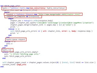 def	fetch_page_urls!	
		hydra	=	Typhoeus::Hydra.new(max_concurrency:	hydra_concurrency)	
		chapter_list.each	do	|chapter_link|	
				begin	
						request	=	Typhoeus::Request.new	"http://www.mangareader.net#{chapter_link}"	
						request.on_complete	do	|response|	
								begin	
										chapter_doc	=	Nokogiri::HTML(response.body)	
										pages	=	chapter_doc.xpath("//div[@id='selectpage']//select[@id='pageMenu']//option")	
										chapter_pages.merge!(chapter_link	=>	pages.map	{	|p|	p['value']	})	
										print	'.'	
								rescue	=>	e	
										self.fetch_page_urls_errors	<<	{	url:	chapter_link,	error:	e,	body:	response.body	}	
										print	'x'	
								end	
						end	
						hydra.queue	request	
				rescue	=>	e	
						puts	e	
				end	
		end	
		hydra.run	
		unless	fetch_page_urls_errors.empty?	
				puts	"n	Errors	fetching	page	urls:"	
				puts	fetch_page_urls_errors	
		end	
		self.chapter_pages_count	=	chapter_pages.values.inject(0)	{	|total,	list|	total	+=	list.size	}	
		current_state	:page_urls	
end
 