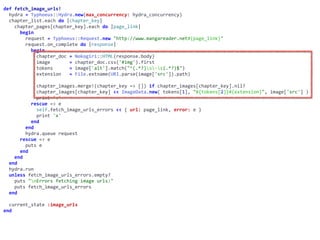 def	fetch_image_urls!	
		hydra	=	Typhoeus::Hydra.new(max_concurrency:	hydra_concurrency)	
		chapter_list.each	do	|chapter_key|	
				chapter_pages[chapter_key].each	do	|page_link|	
						begin	
								request	=	Typhoeus::Request.new	"http://www.mangareader.net#{page_link}"	
								request.on_complete	do	|response|	
										begin	
												chapter_doc	=	Nokogiri::HTML(response.body)	
												image							=	chapter_doc.css('#img').first	
												tokens						=	image['alt'].match("^(.*?)s-s(.*?)$")	
												extension			=	File.extname(URI.parse(image['src']).path)	
												chapter_images.merge!(chapter_key	=>	[])	if	chapter_images[chapter_key].nil?	
												chapter_images[chapter_key]	<<	ImageData.new(	tokens[1],	"#{tokens[2]}#{extension}",	image['src']	)	
												print	'.'	
										rescue	=>	e	
												self.fetch_image_urls_errors	<<	{	url:	page_link,	error:	e	}	
												print	'x'	
										end	
								end	
								hydra.queue	request	
						rescue	=>	e	
								puts	e	
						end	
				end	
		end	
		hydra.run	
		unless	fetch_image_urls_errors.empty?	
				puts	"nErrors	fetching	image	urls:"	
				puts	fetch_image_urls_errors	
		end	
		current_state	:image_urls	
end
 