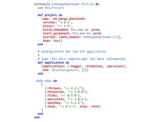 mix.exsdefmodule	ExMangaDownloadr.Mixfile	do	
		use	Mix.Project	
		def	project	do	
				[app:	:ex_manga_downloadr,	
					version:	"1.0.1",	
					elixir:	"~>	1.1",	
					build_embedded:	Mix.env	==	:prod,	
					start_permanent:	Mix.env	==	:prod,	
					escript:	[main_module:	ExMangaDownloadr.CLI],	
					deps:	deps]	
		end	
		#	Configuration	for	the	OTP	application	
		#	
		#	Type	"mix	help	compile.app"	for	more	information	
		def	application	do	
				[applications:	[:logger,	:httpotion,	:porcelain],	
					mod:	{PoolManagement,	[]}]	
		end	
	defp	deps	do	
				[	
						{:ibrowse,	"~>	4.2.2"},	
						{:httpotion,	"~>	3.0.0"},	
						{:floki,	"~>	0.9.0"},	
						{:porcelain,	"~>	2.0.1"},	
						{:poolboy,	"~>	1.5.1"},	
						{:mock,	"~>	0.1.3",	only:	:test}	
				]	
		end	
end
PoolManagement
 