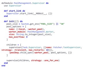 supervisor.exdefmodule	PoolManagement.Supervisor	do	
		use	Supervisor	
		def	start_link	do	
				Supervisor.start_link(__MODULE__,	[])	
		end	
		def	init([])	do	
				pool_size	=	System.get_env("POOL_SIZE")	||	"50"	
				pool_options	=	[	
						name:	{:local,	:worker_pool},	
						worker_module:	PoolManagement.Worker,	
						size:	String.to_integer(pool_size),	
						max_overflow:	0	
				]	
				children	=	[	
						supervisor(Task.Supervisor,	[[name:	Fetcher.TaskSupervisor,	
strategy:	:transient,	max_restarts:	10]]),	
						:poolboy.child_spec(:worker_pool,	pool_options,	[])	
				]	
				supervise(children,	strategy:	:one_for_one)	
		end	
end
Worker
 