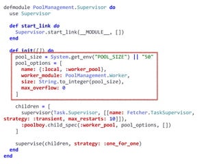 supervisor.exdefmodule	PoolManagement.Supervisor	do	
		use	Supervisor	
		def	start_link	do	
				Supervisor.start_link(__MODULE__,	[])	
		end	
		def	init([])	do	
				pool_size	=	System.get_env("POOL_SIZE")	||	"50"	
				pool_options	=	[	
						name:	{:local,	:worker_pool},	
						worker_module:	PoolManagement.Worker,	
						size:	String.to_integer(pool_size),	
						max_overflow:	0	
				]	
				children	=	[	
						supervisor(Task.Supervisor,	[[name:	Fetcher.TaskSupervisor,	
strategy:	:transient,	max_restarts:	10]]),	
						:poolboy.child_spec(:worker_pool,	pool_options,	[])	
				]	
				supervise(children,	strategy:	:one_for_one)	
		end	
end
Worker
 