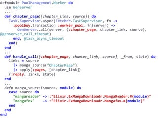 defmodule	PoolManagement.Worker	do	
		use	GenServer	
		...	
		def	chapter_page([chapter_link,	source])	do	
				Task.Supervisor.async(Fetcher.TaskSupervisor,	fn	->	
						:poolboy.transaction	:worker_pool,	fn(server)	->	
								GenServer.call(server,	{:chapter_page,	chapter_link,	source},	
@genserver_call_timeout)	
						end,	@task_async_timeout	
				end)	
		end	
		...	
		def	handle_call({:chapter_page,	chapter_link,	source},	_from,	state)	do	
				links	=	source	
						|>	manga_source("ChapterPage")	
						|>	apply(:pages,	[chapter_link])	
				{:reply,	links,	state}	
		end	
		...	
		defp	manga_source(source,	module)	do	
				case	source	do	
						"mangareader"	->	:"Elixir.ExMangaDownloadr.MangaReader.#{module}"	
						"mangafox"				->	:"Elixir.ExMangaDownloadr.Mangafox.#{module}"	
				end	
		end	
end
ChapterPage
 