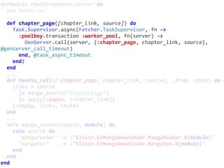 defmodule	PoolManagement.Worker	do	
		use	GenServer	
		...	
		def	chapter_page([chapter_link,	source])	do	
				Task.Supervisor.async(Fetcher.TaskSupervisor,	fn	->	
						:poolboy.transaction	:worker_pool,	fn(server)	->	
								GenServer.call(server,	{:chapter_page,	chapter_link,	source},	
@genserver_call_timeout)	
						end,	@task_async_timeout	
				end)	
		end	
		...	
		def	handle_call({:chapter_page,	chapter_link,	source},	_from,	state)	do	
				links	=	source	
						|>	manga_source("ChapterPage")	
						|>	apply(:pages,	[chapter_link])	
				{:reply,	links,	state}	
		end	
		...	
		defp	manga_source(source,	module)	do	
				case	source	do	
						"mangareader"	->	:"Elixir.ExMangaDownloadr.MangaReader.#{module}"	
						"mangafox"				->	:"Elixir.ExMangaDownloadr.Mangafox.#{module}"	
				end	
		end	
end
ChapterPage
 